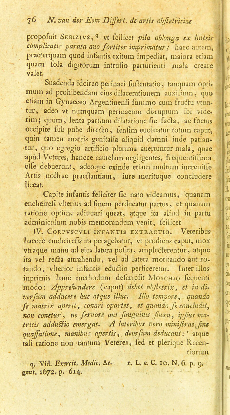 propofuif Sebizivs,'! vt fcilicet pila oblonga ex linteis \ complicatis parata ano fortiter imprimatur; liaec aurem, | praeterquam quod infantis exitum impediat, maiora etiam quam fola digitorum intrufio parturienti mala creare valet. ' Suadenda idcirco perinaei fuAentatio, tanquam opti- mum ad prohibendam eius dilacerationem auxilium, quo etiam in Gynaeceo Argentinenfi fummo cum frucT^u vtun- tur, adeo vt numquam perinaeum disruptum ibi vide- rim; quum, lenta partium dilatatione fic fadla, ac foetus occipite fub pube direcflo, fenfim euoluatur totum caput, quin tamen matris genitalia aliquid damni inde patian- 'tur, quo egregio artificio plurima auertuntur mala, quae apud Veteres, hancce cautelam negligentes, frequentillima cfle debuerunt, adeoque exinde etiam multum increuifiTe Artis nofirae praefiantiam, iure meritoque concludere liceat. Capite infantis feliciter lic nato videamus, quanam encheirefi vlterius ad finem perducatur partus, et quanam ratione optime adiuuari queat, atque ita aliud in partu adminiculum nobis memorandum venit, fcilicet IV. CORPVSCVLI INFANTIS EXTRACTIO. VetClibuS haecce encheirefis ita peragebatur, vt prodiens caput, mox vtraque manu ad eius latera pofita, amplecterentur, atque ita vel redla attrahendo, vel ad latera motitando aut ro- tando, vlterior infantis edudio perficeretur. Inter illos inprimis hanc methodum defcripfit Moschio fequenti modo: Jipprehendere (caput) debet ohjittrix, et in di- verfuni adducere huc atque illuc. Illo tempore., quando fe matrix aperit, conari oportet, et quando fe concludit, non conetur , ne feruore aut fanguhiis fluxu, ipflus ma- tricis adduBio emergat. A lateribus vero miniflrae ,flne quajfatione, manibus apertis, deorfim deducantatque tali ratione non tantum Veteres, fed et plerique Recen- tiorum q. Vid. Exercit. Medie, Ar- r. L. c. C. lo. N. 6. p. 9. geot. 1672. p. 614*