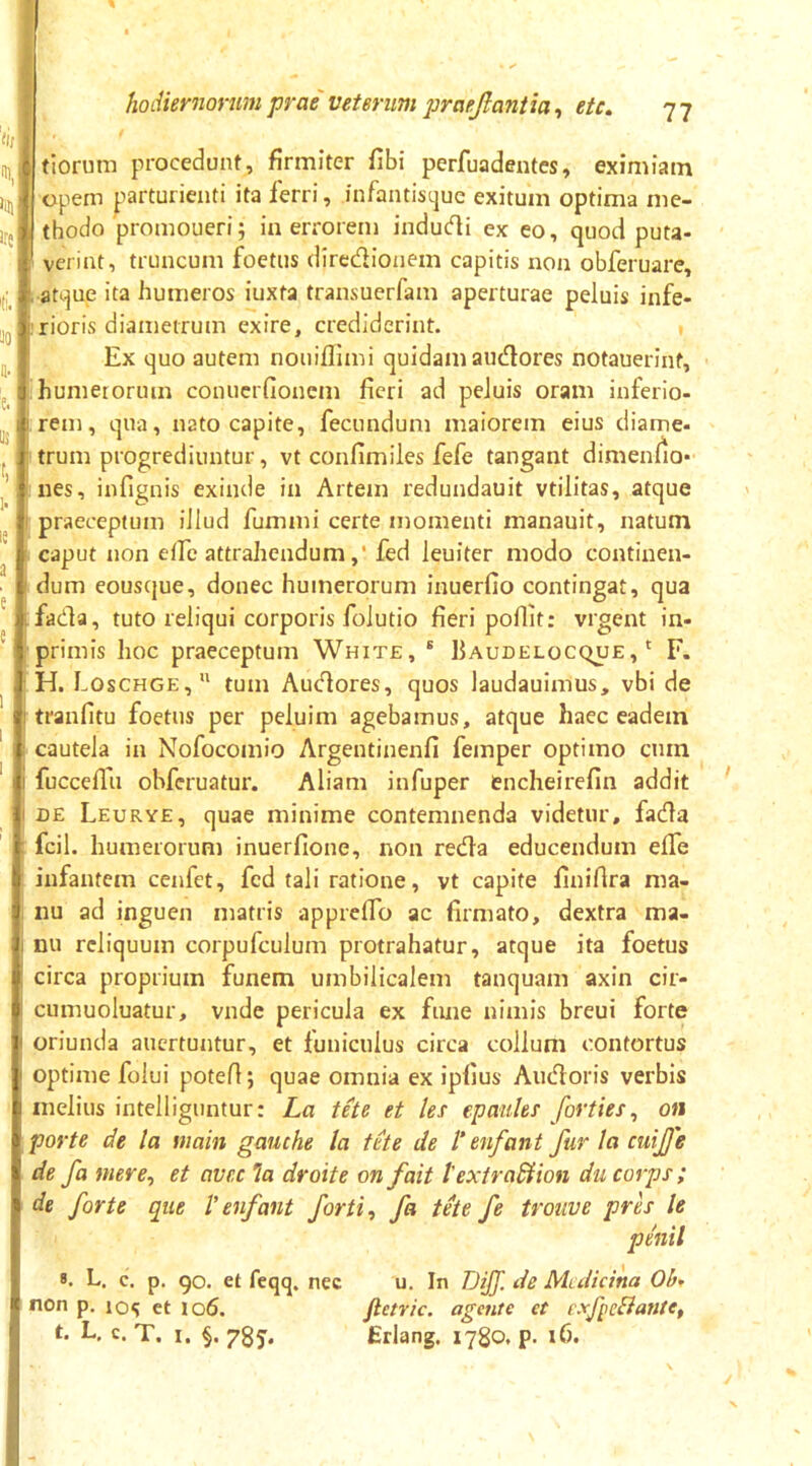 tiorum procedunt, firmiter fibi perfuadentes, eximiam opem prturienti ita ferri, infantistjue exitum optima me- thodo promoueri; iu errorem indudi ex eo, quod puta- verint, truncum foetus diredioiiem capitis non obferuare, L atque ita humeros iuxta transuerfam aperturae peluis infe- rioris diametrum exire, crediderint. Ex quo autem nouiffimi quidam audores notauerint, humetorum conuerfionem fieri ad peluis oram inferio- rem, qua, nato capite, fecundum maiorem eius diame- trum progrediuntur, vt confimiles fefe tangant dimenlio- nes, infignis exinde in Artem redundauit vtilitas, atque praeceptum illud fummi certe momenti manauit, natum caput non elfc attrahendumfed leuiter modo continen- dum eouscjue, donec humerorum inuerfio contingat, qua fada, tuto reliqui corporis folutio fieri poflit: vrgent in- primis hoc praeceptum White, ® Baudelocque ,' F. H. Loschge,'* tum Audores, quos laudauimus, vbi de tranfitu foetus per peluim agebamus, atque haec eadem cautela iu Nofocomio Argentinenfi femper optimo cum fuccdlu obferuatur. Aliam infuper encheirefin addit DE Leurye, quae minime contemnenda videtur, fada fcil. humerorum inuerfione, non reda educendum elfe infantem cenfet, fed tali ratione, vt capite finifira ma- nu ad inguen matris apprelTo ac firmato, dextra ma- nu reliquum corpufculum protrahatur, atque ita foetus circa proprium funem umbilicalem tanquam axin cir- cumuoluatur, vnde pericula ex fiuie nimis breui forte oriunda aucrtuntur, et funiculus circa collum contortus optime folui potefi; quae omnia ex ipfius Audoris verbis melius intelliguntur: La tete et lex epaiiles forties, on porte de la niain gaiiche la tete de V enfant fur la cuijje de fa mere^ et avec 'la droite on f ait t extradiion du corps; de forte que l' enfant forti ^ fa tete fe trouve pres le penil ». L. c. p. 90. et feqq. nec u. In DiJJ. de Medicina Ohr non p. 10«; et io6, Jietric. agente et cxfieBantCf