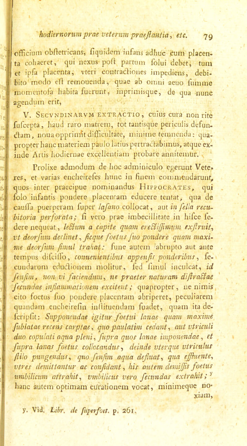 officium obftetricans, fiquidem infans adhuc .cum placen- ta cohaeret, qui nexus poft partum folui debet, tum ct ipfa placenta^ vteri contracliones impediens, debi- bito rnO(io efl rernouenda, quae ab omni aeno fnmme niomentofa habita fuerunt, inprimisque, de qua nunc agendum erit, V. Secvndinarvm extractio, cuius cura non rite fufcepta, liaud raro matrem, tot tantisque periculis defun- dam, nouaopprim'it difficultate, minime temnenda; qua- propter hanc materiem paulo latius pertracfabimus, atque ex- inde Artis hodiernae excellentiam probare annitemur. . Prolixe admodum de hoc adminiculo egerunt Vete. res, et varias encheirefes hunc in finem commendarunt, quos inter praecipue nominandus Hippocrates, qui folo infantis pondere placentam educere tentat, qua de caulfa puerperam fuper lafano collocat, aut in fella recii- hitoria perforata; li vero prae imbecillitate in hifce fe- dere nequeat, le&um a capite quam ere^iiffimtim exjlndt^ vt deorfum declinet, ficque foetus fuo pondere quam maxi- me deorfum fimul trahat^: fune autem abrupto aut ante tempus difcilfo, conuenifntibus ajjpenJis ponderibus^ fe-1 eundarum edudionem molitur, fed fimul inculcat, id fenjim, non vi faciendum^ ne praeter naturam diftraSiae 'fecundae inflammationem excitent; quapropter, ne nimis, cito foetus fuo pondere placentam abriperet, peculiarem quandam encheirefin infiituendam fuadet, quam ita de- fcripfit: Supponendae igitur foetui lanae quam maxime fublatae recens carptae^ quopaulatim cedant-, aut vtriculi duo copulati aqua plenifupra quos lanae imponendaeet fupra lanas foetus collocandus, deinde vterque vtriculuf ftilo pungendusquo fenfm aqua defluat., qua efhiente., vtres demittantur ac confidant, his autem demijfis foetus timbilicum attrahit., vmbUicus vero fecundas extrahit;^ hanc autem optimam ciJrationem vocat, minimeque no- xiam, y. Vid. Libr, de fuperfoet. p. 261*