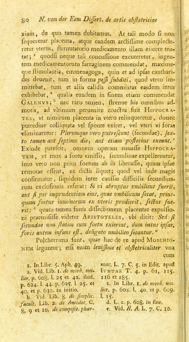 xlam, de quo tamen dubitamus. At tali modo fi non ' fcqucietur placenta, atque eandem ardiflime compledle- retur vterus, fiernutatorio medicamento illam ei icere ten- tat; ^ quodfi neque tali conculfione excuteretur, ingen- 1 tem medicamentorum farraginem commendat, maxiine- que fiimulantia, emmenagoga, quin et ad ipfas canthari- des deuenit, tum in iovm2pejfi fubditi^ quod vtero im- mittebat, tum et aliis calidis commixtas easdem intus exhibebat, ^ qualia eundem in finem etiam commendat Galenvs;’’ nec raro tamen, ftrenue his omnibus ad- ! motis, ad vltimum peruenire coaefius fuit Hippocra- TESi vt nimirum placenta in vtero relinqueretur, donec putredine colliquata vel fponte exiret, vel vteri vi foras eliminaretur: Plerumque veropiitrefeunt (fecundae), ysjr- to tamen aut feptimo die, aut etiam pojierius exeunt.'^ \ Exinde patefeit, omnem operam naualTe Hippocra- TEM, vt mox a foetu emifib, fccundinae expellerentur, ^ imo vero non prius foetum ab iis liberalTe, quam ipfae remotae elfent, ex didis liquet; quod vel inde magis ' confirmatur, fiquidem inter cauflas difficilis fecundina- rum exclufionis referat: Si vi abruptus vmhUicus fuerit, aut fi per mprudeiiti(^m eius, quae vmbilkum fecat, prius- quam foetus inuolucrum ex vteris prodierit, feShis fue- yit: quam tamen funis difiedionem placentae expulfio- ini praemififie videtur Aristoteles, vbi dicit: Sed fi 'I fecundae non fiatini cum foetu exierint, dum intus ipfae, i, foris autem infans ejl, deligato umbilico fecantur.  ■ 5 Pulcherrima funt, quae hac de re apud Moschio- ^ ISEM leguntur; etfi enim leniffime et obfietricaliter vna j cum 5 7. In Libr. 5* Apb. 49. a. Vtd. Lib. I. de tiiorh. mu- lier. p. 608. I. 25 et 42. ibid. p. 634. 1- 44- P- 63^- f 25. et 40. et p. 632. in initio. b. Vid, Lib. g. de fimplic. facuU. Lib. 2. de Antidot. C. 8, 9 et IO. de conipofit. phar- mac. L. 7. C. 5. in Edit, apud IVNTAS T. 4. p. 61, II5. 116 et 185. c. In Libr. I. de titorb. mu- lier. p. 608. 1. 40. et p, 609. 1. 15- d. L. c. p. 6o§. in fine. c. Vid. /I. A. L. 7. C. IO. cu i- I /- Tli Ufl Cu f: V* aiu ci ■. t itx iiti (ili: k fai i c; lili t(il ili ij/ dc fui f