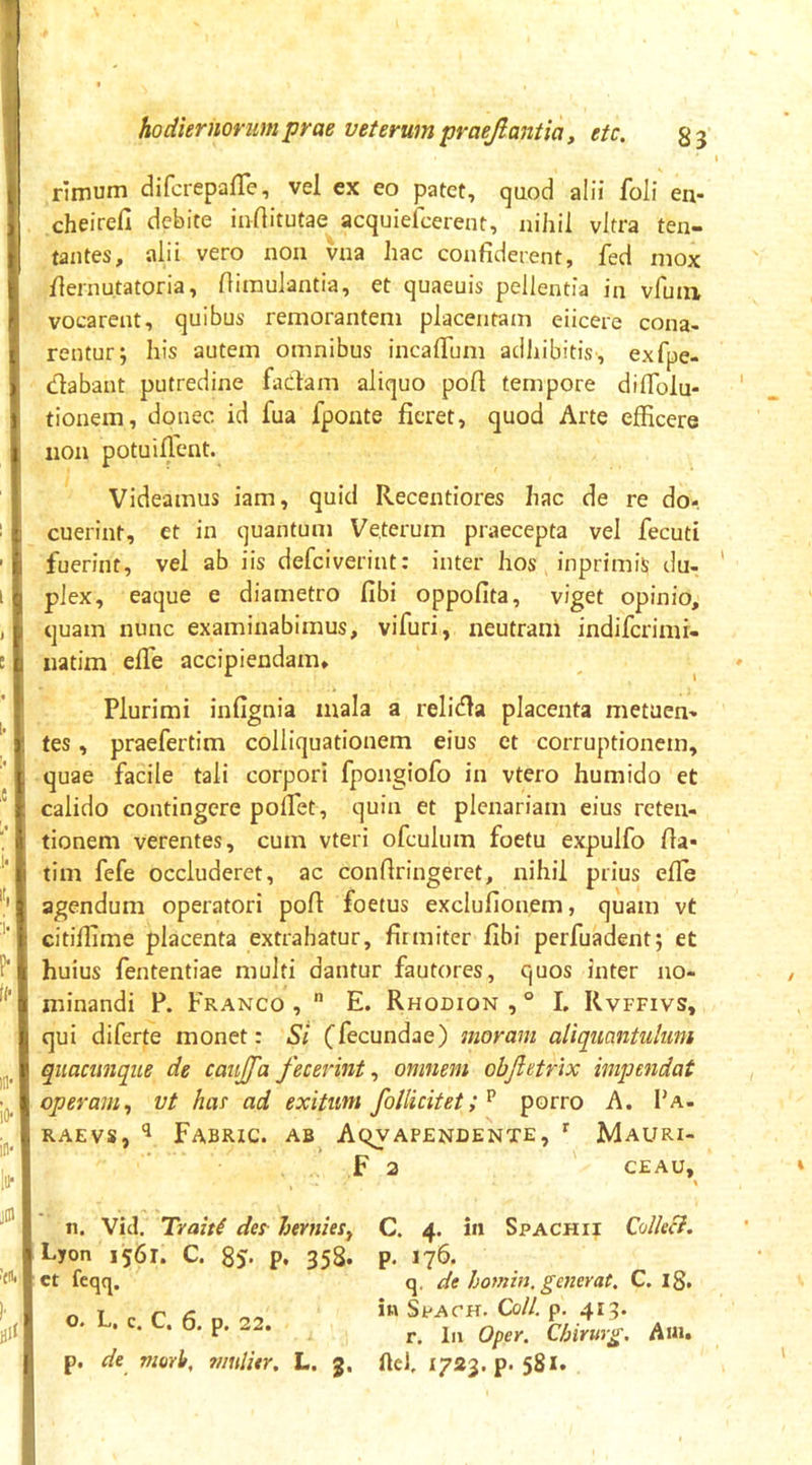 rimum difcrepafTe, vel ex eo patet, qaod alii foli en- cheirefi debite inftitutae acquiefeerent, nihil vitra ten- tantes, alii vero non vua hac confiderent, fed mox fiernu.tatoria, fiiraulantia, et quaeuis pellentia in vfimi vocarent, quibus remoranteni placentam eiicere cona- rentur; his autem omnibus incaflum adhibitis, exfpe- dabant putredine fadam aliquo pofl tempore diflolu- tionem, donec id fua fponte fieret, quod Arte efficere non potuillent. Videamus iam, quid Recentiores hac de re do- cuerint, et in quantum Veterum praecepta vel fecuti fuerint, vel ab iis defeiverint: inter hos inprimis du- plex, eaque e diametro fibi oppofita, viget opinio, quam nunc examinabimus, vifuri, neutram indiferimi- natim efle accipiendam. Plurimi infignia mala a relida placenta metuen- tes , praefertim colliquationem eius et corruptionem, quae facile tali corpori fpongiofo in vtero humido et calido contingere pofiet, quin et plenariam eius reten- tionem verentes, cum vteri ofculum foetu expulfo fia- tim fefe occluderet, ac confiringeret, nihil prius effie agendum operatori pofi foetus exclufionem, quam vt citiffime placenta extrahatur, firmiter fibi perfuadent; et huius fententiae multi dantur fautores, quos inter no- minandi P. Franco ,  E. Rhodion , ° L Rvffivs, qui diferte monet: Si (fecundae) moram aliquantulum quacunque de caujfa fecerint ^ omnem objietrix impendat operam, vt has ad exitum follicitet;^ porro A. Pa- RAEVS, ^ Fabric. ab^ A^v apendente , f Mauri- . , F a ' CEAU, % n. Vid. Trait^ des- Imnies, Lyon 1561. C. p, 358. et fcqq. o. L. c. C, 6. p. 22. p. de nmh, ?/iuli*r. L. 3, C. 4. in Spachii QolleB. p. 176. q, de homin. generat, C. 18. in SpACH. Coli. p. 413. r. In Oper. C/jirurg. Aui. ftef 1723. p. 581.