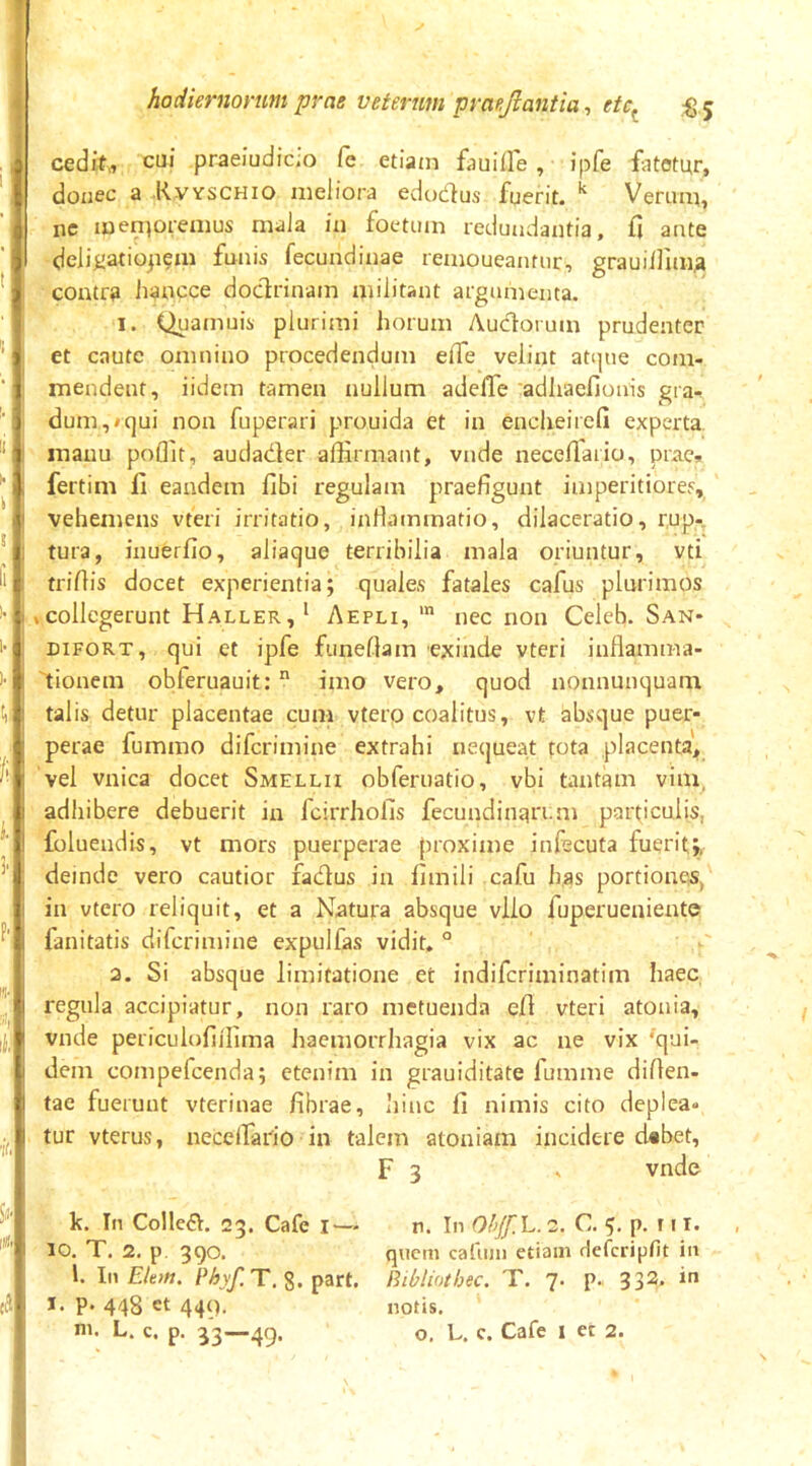 cedif,, cui praeiudicio Ce etiam fauifle , ipfe fatetur, donec a Kvyschio meliora edodfus fuerit. ^ Verum, nc menpremus mala ia foetum redundantia, fi ante delii>atiopem funis fecundinae remoneantur, graoillim^ contra hancce doctrinam militant argumenta. 1. Quamuis plurimi horum Auctorum prudenter et caute omnino procedendum effe velint atque com- mendent, iidem tamen nullum adelTe adhaefionis gra- dum, *qui non fuperari prouida et in encheircfi experta manu poflit, audader affirmant, vnde neceflario, prae» fertim li eandem fibi regulam praefigunt imperitiores, vehemens vteri irritatio, infiammatio, dilaceratio, rup- tura, inuerfio, aliaque terribilia mala oriuntur, vti trifiis docet experientia; quales fatales cafus plurimos ,collegerunt Haller,* Aepli, nec non Celeh. San- DiFORT, qui et ipfe funeltam exinde vteri inflamma- 'tioncm obferuauit: imo vero, quod nonnunquam tal is detur placentae cum vtero coalitus, vt absque puer- perae fummo difcrimine extrahi uetjueat tota placenta, vel vnica docet Smellii obferuatio, vbi tantam vim, adhibere debuerit in fcirrhofis fecundinari.m particulis, foluendis, vt mors puerperae proxime infecuta fuerit;, deinde vero cautior fadus in fimili cafu has portiones, in vtero reliquit, et a Natura absque vllo fuperueniente fanitatis difcrimine expulfas vidit. ° 2. Si absque limitatione et indifcriminatim haec regula accipiatur, non raro metuenda efi vteri atonia, vnde periculofijfima haemorrhagia vix ac ne vix ‘qui- dem compefcenda; etenim in grauiditate fumme difien- tae fuerunt vterinae fibrae, hinc fi nimis cito deplea- tur vterus, neceffiario in talem atoniam incidere d#bet, F 3 ^ vnde k. In CollcdI. 23. Cafe !■— 10. T. 2, p. 390. l. In Eltm. Phyf.T, 8. part, I. p. 448 et 449. ni. L. c. p, 33—49. n. In Ohjf.E. 2. C. 5. p. f • !• quem cafuni etiam Hefcripfit in Bibliothec. T. 7. p. 332- i notis. o. L. c. Cafe 1 et 2.