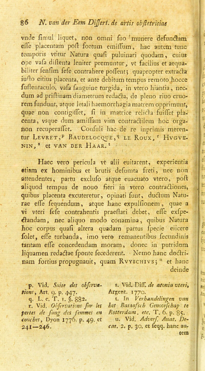 i vide fimul liquet, non omni fuo 'munere defundam , efle placentam pofl foetum emiffum, hac autem tunc ' temporis vtitur Natura quafi puluinari quodam, cuius ; ope vafa diflenta leniter premuntur, vt facilius et aequa- , biliter fenfim fefe contrahere pofTent; quapropter extracia iuAo citius placenta, et ante debitum tempus remoto hocce fuAentaculo, vafa fanguine turgida, in vtero hiantia, nec- dum ad pridinam diametrum redada, de pleno riuo cruo- rem fundunt, atque letali haemorrhagia matrem opprimunt, quae non contigilTet, fi in matrice relida fuiflet pla- centa, vsque dum amifiam vim contradilem hoc orga- hoii recuperalTet. Confuli hac de re inprimis meren- tur Levret,p Raudeloc(^e,'1 le Roux, Hvgve- NIN,* et VAN DER ,HaAR. ‘ Haec vero pericula vt alii euitarent, experientia j etiam ex hominibus et brutis defumta freti, nec non attendentes, partu exclufo atque euacuato vtero, pofl: ^ aliquod tempus de nouo fieri in vtero contradiones, quibus placenta excuteretur, opinati funt, dudum Natu- j rae elTe fequendum, atque hanc expulfionem, quae a vi vteri fefe contrahentis praedari debet, efle exfpc- dandam, nec aliquo modo conamina, quibus Natura hoc corpus quafi altera quadam partus fpecie eiicere folet, ede turbanda, imo ver© remanentibus fecundinis tantam efle concedendam moram, donec in putridam liquamen redadae fponte fecederent. Nemo hanc dodri- nara fortius propugnauit, quam Rvyschivsj et hanc p. Vid. Suite des oljkvva- tionsy Art, i). p. 4-47. q. L. c, T, I. 882. r. Vid. Ofyfervations fur les fBYtes de fang des femmes en conches, Dyon I776. p. 49. et 241—246. s. Vid. Di tr. //e at ostia vteri, Argent. 1770. t. In Verhandelingen van hot Rataafsch Genootfchap te Rotterdam. etc. T. 6. p. 85. u. Vid. Adverjl Anat, De- cat. 2, p. 30. et feqq. hanc au. tem