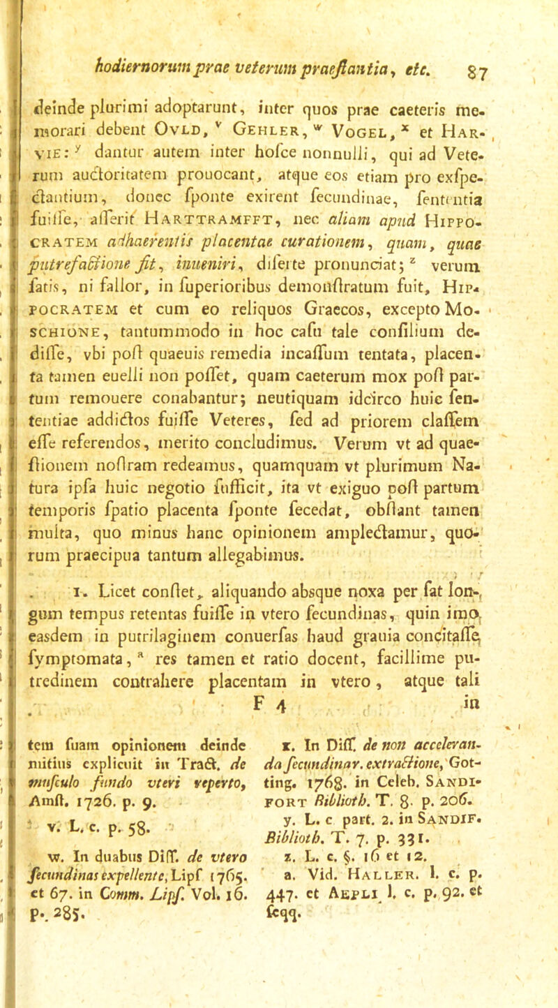 f « 4 hodiernorum prae veterum praejlantia ^ et e. 87 «leinde plurimi adoptarunt, inter quos prae caeteris me- morari debent Ovld, Gehler, Vogel, * et Har- , vie:^ dantur autem inter hofce nonnulli, qui ad Vete- rum auctoritatem prouocant, atque eos etiam pro exfpe- ctautium, donec fponte exirent fecundinae, fentaitia fuilfe, alferit Harttramfft, nec aliam apud Hippo- cratem adhaereniis placentae curationem^ quam, quae piitrefaSiione jit^ iniieniri^ dilei te pronundat; ^ verum fatis, ni fallor, in fuperioribus demoilUratum fuit, Hip- pocratem et cum eo reliquos Graecos, excepto Mo- • SCHIONE, tantummodo in hoc cafu tale confilium de- dilTe, vbi pofl quaeuis remedia incalTum tentata, placen- ta tamen euelli non poflet, quam caeterum mox poli par- tum remouere conabantur; neutiquam idcirco huic fen- teiitiae addidlos fuilfe Veteres, fed ad priorem clalTem elTe referendos, merito concludimus. Verum vt ad quae- flionem noflram redeamus, quamquam vt plurimum Na- tura ipfa huic negotio fufficit, ita vt exiguo pofl partum temporis fpatio placenta fponte fecedat, obdant tamen hiuita, quo minus hanc opinionem ampledlamur, quo- rum praecipua tantum allegabimus. r. Licet conflet,, aliquando absque noxa per fat Ion», gum tempus retentas fuiffe in vtero fecundinas, quin imo, easdem in putrilaginem conuerfas haud grauia concitall^ fymptomata, res tamen et ratio docent, facillime pu- tredinem contrahere placentam in vtero, atque tali F 4 in tcra fuain opinionem deinde mitius explicuit in Traft. de mufculo fundo vteri reperto, iVmfl. 1726. p. 9. V. L. c. p. 58. w. In duabus Di(T. de vtero fecundinas expellente, Lipf 17(15. ct 67. in Omim. Lipf. Vol. 16. X. In Difl! de non accelerem, da fecundinar. extraffionepGot- tiiig. 1768. in Celeb. Sandi- FORT Rihlioth. T. 8- P- 20(1. y. L. c part. 2. in SandIF. Biblioth. T. 7. p. 931. L. c. §. 16 ct 12. a. Vid. Haller. 1. c. p. 447. ct Aepli 1. c. p. 92. ct