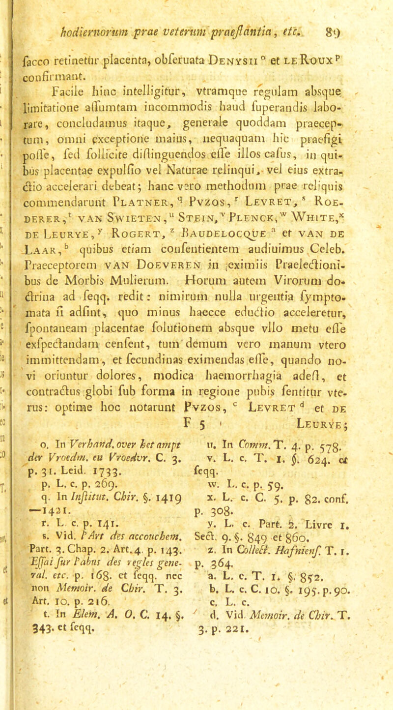 facco retinetur placenta, obferuata Denysii® et leRouxP confirmant. Facile hinc intelligitur, vtramque regulam absque; limitatione alFumtam incommodis haud fuperandis labo- rare, concludamus itaque, generale quoddam praecep- tum, omni exceptione maius, nequaquam hic praefigi polle, led follfcite difiinguendos elle illos cafus, in qui- bus placentae cxpulfio vel Naturae relinqui,-vel eius extra- (fiio accelerari debeat; hanc vero methodum prae reliquis commendarunt Platner,'^ Pvzos,' Levret, * Roe- DERER,‘ VAN SwiETEN, StEIN,^ PlENCK,'^ WhiTE,^ DE LeuRYE,^ RoGERT, ^ FaUDELOCQUE ^ et VAN DE Xaar,^ quibus etiam confentientem audiuimus Celeb. Praeceptorem VAN Doeveren in icximiis Praelecflioni- bus de Morbis Mulierum. Horum autem Virorum do- drina ad feqq. redit: nimirum nulla urgentia fympto- mata ii adfint, quo minus haecce edudlio acceleretur, fpontaneam placentae folutionem absque vllo metu efle exfpeclandam cenfent, tum demum vero manum vtero immittendam , et fccundinas eximendas elle, quando no- vi oriuntur dolores, modica haemorrhagia adefl, et contradus globi fub forma in regione pubis fentitur vte- rus: optime hoc notarunt Pvzos, Levret et de F 5 ' Leurye; o. In Verhnud. over het nmpt der Vroedm. ea Vroedvr. C. 3. p. 31. Leid. 1733. p. L. c. p. 269. q. \n Injiitut, Chir. §. 1419 —1421. r. L c. p, T41. 8, Vid. hArt des accouchem, Part. q.Chap. 2. Art.4. p. 143. EJJai fur tabus des regles gette- val. etc. p. 16$. et feqq. nec non Alemoir. de Chir. T. 3. Art. IO, p. 216. t. In Elem. A. O, C. 14. §. 343. et feqq. iT, In Comm. T. 4. p. 5^3, V. L. c. I, i 624. Gt feqq. w. L. c. p. jq. X. L. c. C. 5. p. 82. conf. p. 308. y. L. c. Part, iz. Livre i. Sed. 9. §. 849 et 860. z. In ColleEl. Hafnienr. T. r. p. 364. a. L. c. T. I. §. 8?2. b. L. c. C. IO. §. 195, p.90. c. L. c. ^ (1. Vid. Memoir. de Chir. T. 3. p. 221.