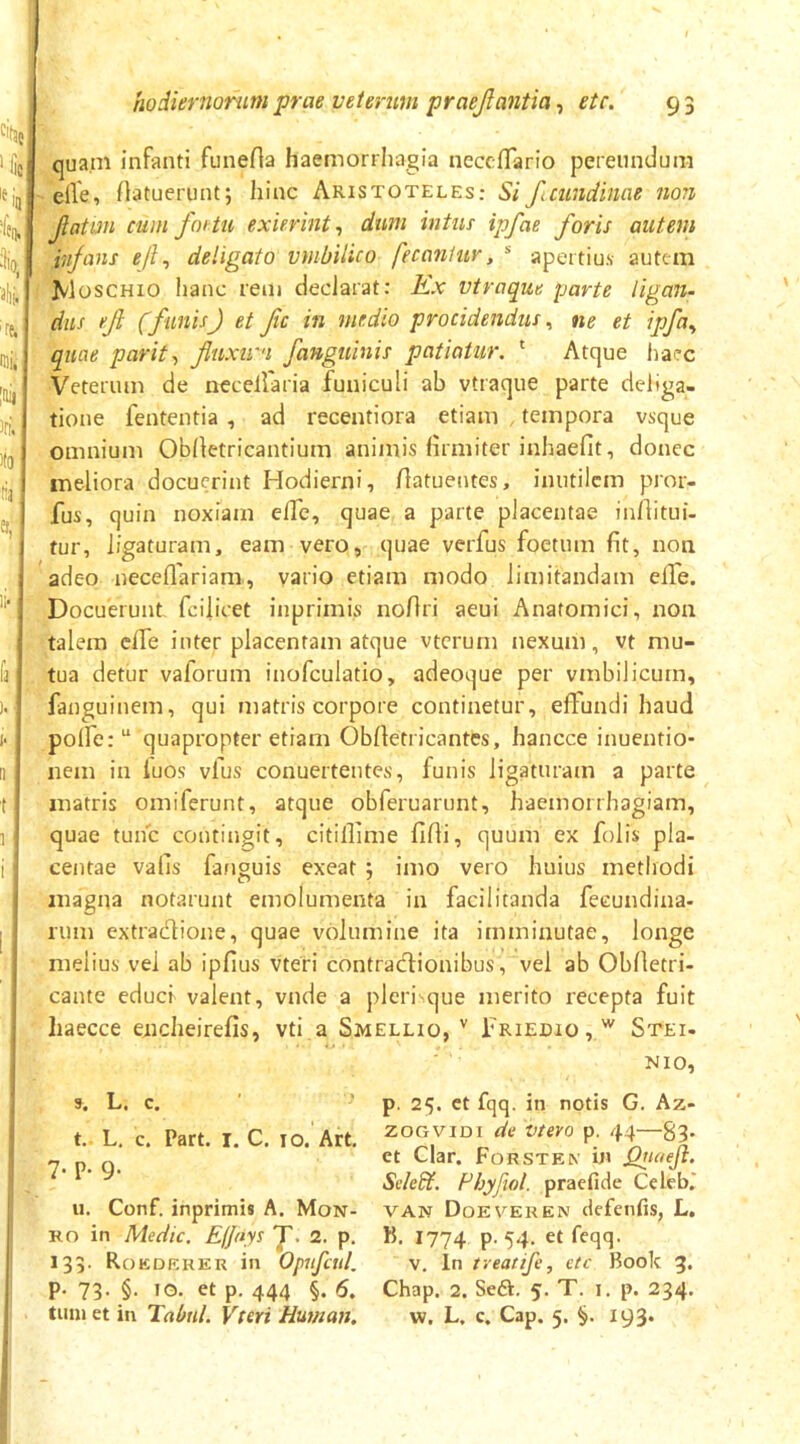 cit3e,j ' Iis '«i sili. ire. mi, ittii )ri. 1(9 11' ). 1- II 1 1! i hodiernorum prae veterum praejlantia, etc. 9 3 qua.m infanti funefla haemorrliagia neccfTario pereundum eile, Aatuerunt; hinc Aristoteles: Si ftcundinae non Jiatm cum f01 tu exierint^ dum intus ipfae foris autem infans eji^ deligato vmbilico fecaniur, * apertius autem Moschio hanc rem declarat: Kx vtraque parte ligan- dus ef (funisJ et fc in medio procidendus^ ne et ipfa^ quae parit-, fluxiru fanguinis patiatur. ' Atque haec Veterum de necellaria funiculi ab vtraque parte deliga- tione fententia , ad recentiora etiam , tempora vsque omnium Oblletricantium animis firmiter inhaefit, donec meliora docuerint Hodierni, Aatuentes, inutilem pror- fus, quin noxiam elTe, quae a parte placentae infhtui- tur, ligaturam, eam vero, quae verfus foetum fit, non adeo neceflariam, vario etiam modo limitandam elTe. Docuerunt, fcilicet inprimis noflri aeui Anatomici, non talem effe inter placentam atque vtcrum nexum, vt mu- tua detur vaforum inofculatio, adeoque per vmbilicurn, fanguinem, qui matris corpore continetur, effundi haud polfe:“ quapropter etiam Obfietricantes, hancce inuentio* nem in iuos vfus conuertentes, funis ligaturam a parte matris omiferunt, atque obferuarunt, haemorrhagiam, quae tunc contingit, citillime fidi, quum ex folis pla- centae vafis fafiguis exeat 5 imo vero huius methodi magna notarunt emolumenta in facilicanda fecundina- rum extradione, quae volumine ita imminutae, longe melius vei ab ipfius vteri contradionibus, vel ab Obfietri- cante educi valent, vnde a pleri que merito recepta fuit haecce eiicheirefis, vti a Smellio, Friedio,'^ Stei. NIO, 9. L. c. t. L. c. Part. I. C, 10. Art. 7. p. 9. u. Conf. inprimis A. Mon- Ko in Medie. ElJiiys f. 2. p. 133. Rokdeker in Opufcui p. 73. §. IG. et p. 444 §. 6. tum et in Tabui. Vteri Human. p. 25. et fqq. in notis G. Az- zoGViDi de vtero p. 44—83* et Clar. Forstex i» jQiiaeji. Sek&. Fhyjiol. praefide Celeb,' VAN Doeveren defenfis, L. B. 1774 P' 54- et feqq- v. in ireatife, etc Book 3. Chap. 2. Seft. 5. T. i. p. 234. w. L. c. Cap. 5. 193.