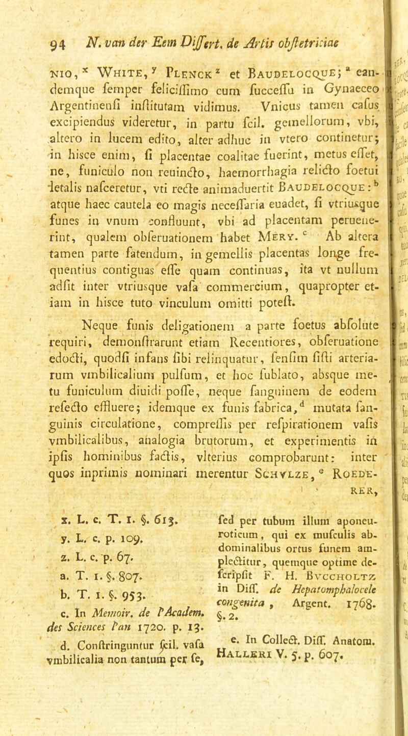 Nio,-^ WHiTE,y Plenck* et Baudelocque; * ean- demque fempcr felicillimo curn fuccefTu in Gynaeceo Argentinenfi inHitutani vidimus. Vnicus tarneii cafus excipiendus videretur, in partu fcil. gemellorum, vbi, altero in lucem edito, alter adhuc in vtero continetur; in hisce enim, fi placentae coalitae fuerint, metus efiet, ne, funiculo non reuindo, haernorriiagia relido foetui ‘letalis nafceretur, vti rede animaduertit Baudelocque : atque haec cautela eo magis necefiaria euadet, fi vtriu^gue funes in vnum confluunt, vbi ad placentam pcruene- rint, qualem obferuationem habet Mery. Ab altera tamen parte fatendum, in gemellis placentas longe fre- quentius contiguas effe quam continuas, ita vt nullum adfit inter vtriusque vafa commercium, quapropter et- iam in hisce tuto vinculum omitti poteft. Neque funis deligationem a parte foetus abfolute requiri, demonftrarunt etiam Recentiores, obferuatione edodi, quodfi infans fibi relinquatur, fenfim fifii arteria- rum vmbilicalium pulfum, et hoc fublato, absque me- tu funiculum diuidi poflTe, neque fanguinem de eodem refedo effluere; idemque ex funis fabrica,** mutata fan- guinis circulatione, compreffls per refpirationem vafis vmbilicalibus, analogia brutorum, et experimentis in ipfis hominibus fadis, vlterius comprobarunt: inter quos inprimis nominari merentur Schylze,** Roede- RKR, X. L. c. T. I. §. 613. y. L. c. p. 109. z. L. c. p. 67^ a. T. I. §. 807. b. T. I. §. 953. c. In Mevtoiv. de PAcaJem. des Sciences Pan 1720. p, I3* d. Conftringuntur vafa vmbilicalia non tantum per fe, fed per tubum illum aponeu- roticum , qui cx mufculis ab- dominalibus ortus funera am- pleditur, quemque optime de- fcripfit F. H. Bvccholtt; in DitT. de Hepatomphcilocele congenita , Argent. 1768. §.2. e. In Colled. Diff. Anatom. Halleri V. 5. p. 607. ! ::;.e ! ■rii ;f iilit 11^ d.. «ii i 4