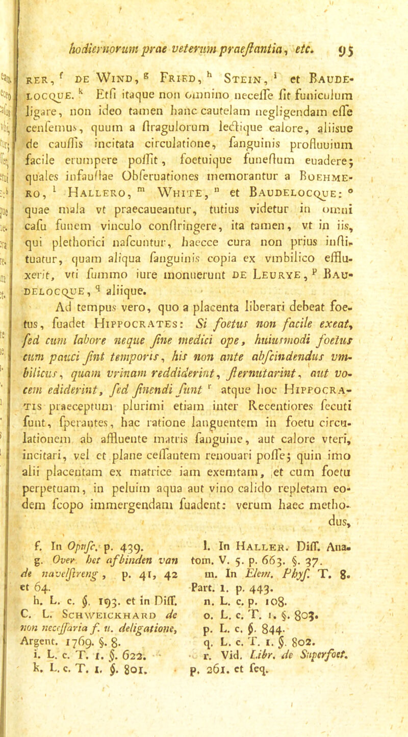 rer, ^ DE WiND, s Fried, ^ Stein, * ct Baude- LOCQUE.Etfi itacjue non Oiiinino neceire fit funiculum ligare, non ideo tamen hanc cautelam negligendain efle cenfemu-s, cjuum a firagulorum ledlique calore, aliisue de caufiis incitata circulatione, fanguinis profluuiiim facile erutnpere pollit, foetuique funeflum euadere; quales infauflae Obferuationes memorantur a Roehme- Ro, ^ Hallero, ^ White,  et Baudelocque; ® quae mala vt praecaueantur, tutius videtur in omni cafu funem vinculo confiringere, ita tamen, vt in iis, qui plethorici nafcuntur, haecce cura non prius infiii. tuatur, quam aliqua fanguinis copia ex vmbilico efflu- xerit, vti fummo iure monuerunt de Leurye,^ Bau- delocque, aliique. Ad tempus vero, quo a placenta liberari debeat foe- tus, fuadet Hippocrates: Si foetus non facile exeat, fed cum labore neque Jine medici ope, huiusmodi foetus cum pauci fnt temporis^ his non ante abfcindendus vm~ bilicus^ quam vrinam reddiderint, Jiernutarint ^ aut do- cem ediderint, fed fnendi funt '' atque hoc Hippocra- tis praeceptum plurimi etiam inter Recentiores fecuti funt, fperantes, hac ratione languentem in foetu circu- lationem ab affluente matris fanguine, aut calore vteri, incitari, vel ct plane celfantem renouari poflej quin imo alii placentam ex matrice iam exemtam, ,et cum foetu perpetuam, in peluim aqua aut vino calido repletam eo- dem fcopo immergendam fuadent: verum haec metlio- dus. f. In Opnfe, p, 439. I g. Ovev. het afbinden van de navelftreng , p. 41» 42 et 64. h. L. c, 193. et in Diff. C. L. ScHWEICKH ARD dc non }teccjfaria f. u. deligatione, Arpnt. 1769. §.8. i. L. c. T. I. §. 623. • k. L. c, T. I. 801. l. In Haller. Diff. Ana» tom. V. 5. p. 663. §. 37. m. In Ekm. Phyf. T. 8- Part. 1. p. 443. n. L. c. p. 108. o. L. c. T. I. §. 80?. p. L, c. 844- q. L. c. T. I. 802. r. Vid. Lihr, de Superfoet, p. 261. ct fcq.