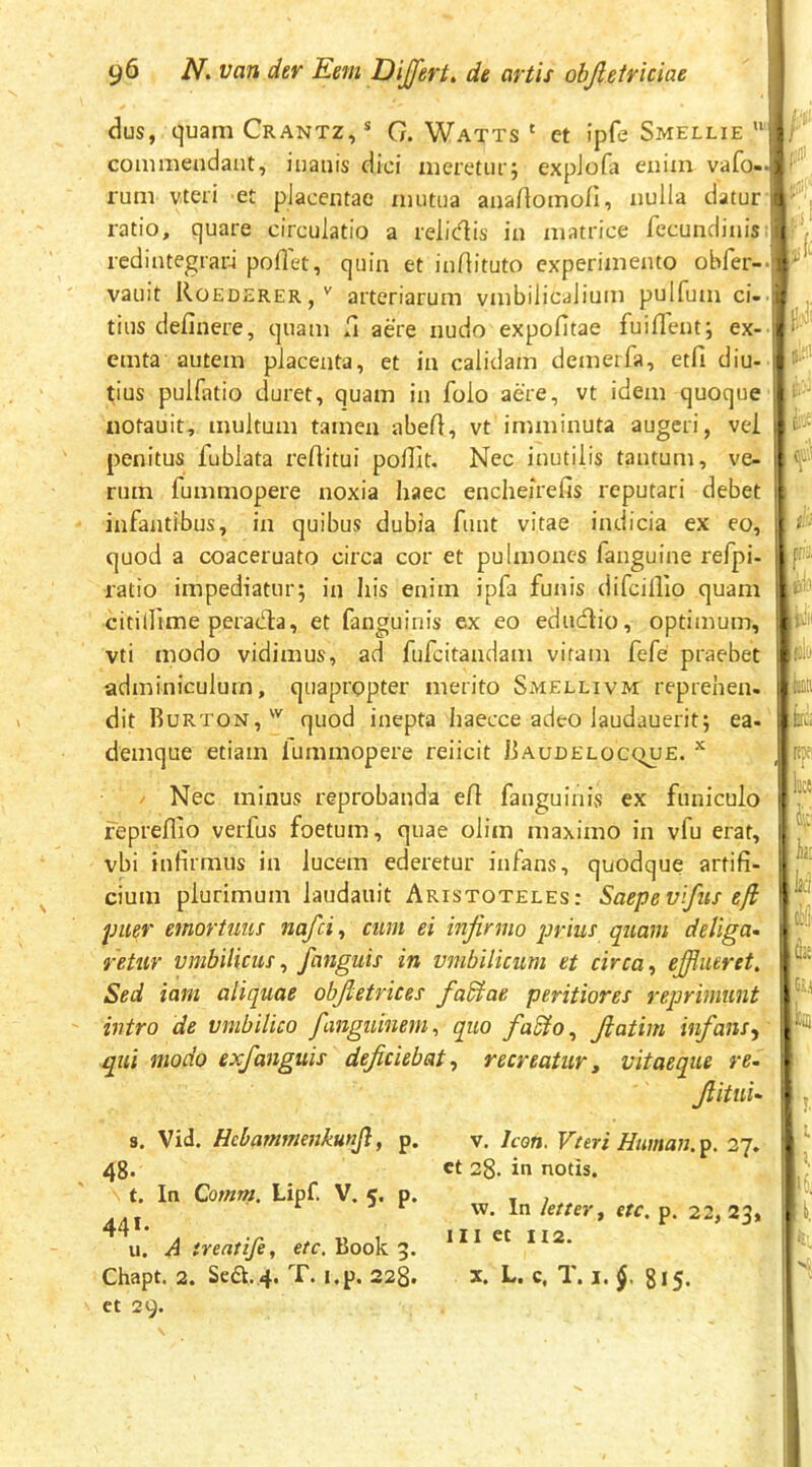 dus, quam Crantz,* G. Watts ‘ et ipfe Smellie  commendant, inanis dici meretur; expJofa enim vafo- rum vteri et placentae mutua anartomo/I, nulla datur ratio, quare circulatio a relidis in matrice fecundinis redintegratu poflet, quin et inflituto experimento obfer- vauit Roederer,' arteriarum vmbilicalium pulfum ci- tius definere, quam fi aere nudo expofitae fuifleut; ex- emta autem placenta, et in calidam demerfa, etfi diu- tius pulfatio duret, quam in folo aere, vt idem quoque notauit, multum tamen abefl, vt imminuta augeri, vei penitus fublata reftitui poHIt, Nec inutilis tantum, ve- rum fummopere noxia haec encheirefis reputari debet infantibus, in quibus dubia funt vitae indicia ex eo, quod a coaceruato circa cor et pulmones fanguine refpi- ratio impediatur; in his enim ipfa funis difcillio quam citi (Ume perada, et fanguinis ex eo edudio, optimum, vti modo vidimus, ad fufeitandam vitam fefe praebet adminiculum, quapropter merito Smellivm reprehen- dit Rurton,' quod inepta haecce adeo laudauerit; ea- denique etiam lummopere reiicit Raudelocque. ^ / Nec minus reprobanda efl fanguinis ex funiculo fepreflio verfus foetum, quae olim maximo in vfu erat, vbi infirmus in lucem ederetur infans, quodque artifi- cium plurimum laudauit Aristoteles: Saepevlfus efl puer emortuus nafei^ cum ei infirmo prius quam deliga* retur umbilicus ^ fanguis in umbilicum et circa ^ ejfiiieret. Sed iani aliquae obfietrices fadlae peritiores reprimunt intro de umbilico fanguinem^ quo fa£lo, fiatim infans qui modo exfanguis deficiebat^ recreatur, uitaeque re* fiitni* s. Vid. Hcbammejikunjl, p. V. Icon. Vteri Human. p. 27. 48. ct 28. in notis. t. In Qomm. Lipf. V. 5. p. 441. u. A ireatife, ete, Book 3. w. In kttev^ etc. p. 22, 23, III et 112. Chapt. 2. Sca.4. T. i.p. 228. ct 29. X. L. c, T. I. 815.