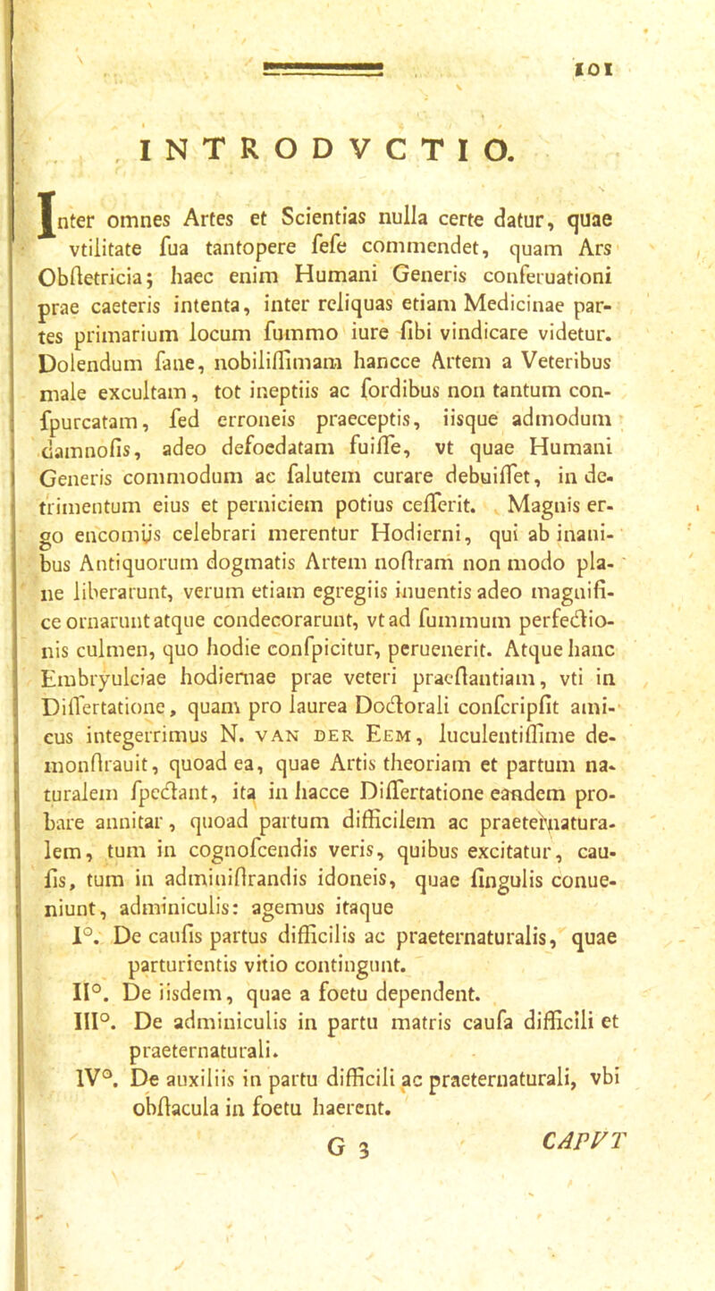 \ INTRODVCTld Jnter omnes Artes et Scientias nulla certe datur, ^uae vtilitate fua tantopere fefe commendet, cjuam Ars Oblletricia; haec enim Humani Generis conferuationi prae caeteris intenta, inter reliquas etiam Medicinae par- tes primarium locum fummo iure fibi vindicare videtur. Dolendum fane, nobiliflimara hancce Artem a Veteribus male excultam, tot ineptiis ac fordibus non tantum con- fpurcatam, fed erroneis praeceptis, iisque admodum camnofis, adeo defoedatam fuifle, vt quae Humani Generis commodum ac falutem curare debuilTet, inde, trimentum eius et perniciem potius celTerit. Magnis er- go encomiis celebrari merentur Hodierni, qui ab inani- bus Antiquorum dogmatis Artem noflram non modo pla- ne liberarunt, verum etiam egregiis inuentis adeo magnifi- ce ornarunt atque condecorarunt, vtad fummum perfectio- nis culmen, quo hodie confpicitur, pcruenerit. Atque hanc Embryulciae hodiernae prae veteri pracflantiam, vti in Diflertatione, quam pro laurea DoCtorali confcripfit ami- cus integerrimus N. van der Eem, luculentiflime de- monfirauit, quoad ea, quae Artis theoriam et partum na- ruralem fpeClant, ita in hacce DilTertatione eandem pro- bare annitar, quoad partum difficilem ac praetef^iatura- lem, tum in cognofcendis veris, quibus excitatur, cau- fis, tum in adminifirandis idoneis, quae fingulis conue- niunt, adminiculis: agemus itaque 1°. De caufis partus difficilis ac praeternaturalis, quae parturientis vitio contingunt. 11°. De iisdem, quae a foetu dependent. III°. De adminiculis in partu matris caufa difficili et praeternaturali. 1V°. De auxiliis in partu difficili ac praeternaturali, vbi obfiacula in foetu haerent. CAPVT