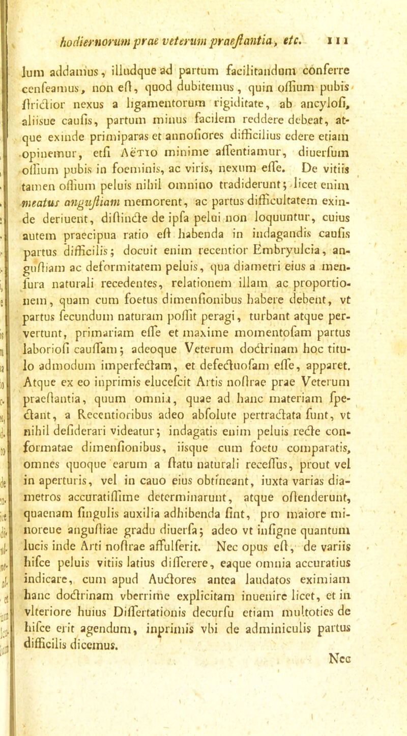 Ium addanius, illadque ad partum facilitandum conferre cenfeamus, non eft, quod dubitemus, quin odium pubis flridior nexus a ligamentorum rigiditate, ab ancylofi, aiiisue caufis, partum minus facilem reddere debeat, at- que exinde primiparas et annofiores difficilius edere etiam opinemur, etll Actio minime affentiamur, diuerfum ollium pubis in foeminis, ac viris, nexum effe. De vitiis tamen offium peluis nihil omnino tradiderunt; licet enim meatus angujliam memorent, ac partus difficultatem exin- de deriuent, diflinde de ipfa pelui non loquuntur, cuius autem praecipua ratio efi habenda in indagandis caufis partus difficilis; docuit enim recentior Embryulcia, an- gufiiam ac deformitatem peluis, qua diametri eius a men- fura naturali recedentes, relationem illam ac proportio- nem, quam cum foetus dimenfionibus habere debent, vt partus fecundum naturam jioffit peragi, turbant atque per- vertunt, primariam efle et maxime momentofam partus laboriofi caufTam; adeoque Veterum dodrinam hoc titu- lo admodum imperfedara, et defeduofam effe, apparet. Atque ex eo inprimis elucefcit Artis noflrae prae Veterum praefiantia, quum omnia, quae ad hanc materiam fpe- dant, a Recentioribus adeo abfolute pertradata funt, vt nihil defiderari videatur; indagatis enim peluis rede con- formatae dimenfionibus, iisque cum foetu comparatis, omnes quoque earum a fiatu naturali receflus, prout vel in aperturis, vel in cauo eius obtineant, iuxta varias dia- metros accuratiflime determinarunt, atque oflenderunt, quaenam fingulis auxilia adhibenda fint, pro maiore mi- noreue angufliae gradu diuerfa; adeo vt infigne quantum lucis inde Arti noflrae affulferit. Nec opus efl, de variis hifce peluis vitiis latius dificrere, eaque omnia accuratius indicare, cum apud Audores antea laudatos eximiam hanc dodrinam vberrime explicitam inuenirc licet, et in I vlteriore huius DifTertationis decurfu etiam multoties de ' hifce erit agendum, inprimis vbi de adminiculis partus ! difficilis dicemus. Ncg