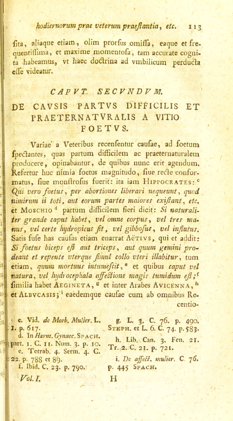 s hodiernorum prae veterum praejiantia^ eU, 113 {Ita, aliaque etiatn, olim prorfus omifla, eaque ctfre- quentiflima, et maxime momentofa, tam accurate cogni. ta habeamus, vt haec docflrina ad vmbilicum perdudta clTe videatur. CAPVT. SECVNDVM. de cavsis partvs difficilis et rRAETERNATVRALIS A VITIO F O E T V S. Variae' a Veteribus recenfentur caufae, ad foetum fpedantes, quas partum difficilem ac praeternaturalem producere, opinabantur, de quibus nunc erit agendum. Refertur huc nimia foetus magnitudo, fiue rec?>e confor- matus, fiue monftrofus fuerit: ita iam Hippocrates:*^ Qui vero foetus, per abortiones liberari nequeunt, quod nimirum ii toti, aut eorum partes maiores exiftant^ etc. ct Moschio ** partum difficilem fieri dicit: Si naturali- ter grande caput habet^ vel omne corpus^ vel tres ma- nus ^ vel certe hydropicus ft, vel gibbofus ^ vel inflatus. Satis fufe has caufas etiam enarrat Aexivs, qui et addit: Si foetus biceps efi aut triceps, aut quum gemini pro-' deant et repente vterque fmul collo vteri Hiabitur^ tum etiam, quum mortuus intumefeit^^ et quibus caput vel natura^ vel_ hydtocephala ajfeSHone magis tumidum ejlf {imilia habet Aegineta, ® et inter Arabes Avicenna, ** ct Albvcasisj ' eaedemque caufae cum ab omnibus Re- ' centio- c. Vid. de Morb. Mulier. L. 1. p. 617. d. In Hartn. Gynaec. S p A c H. ipart. I. C. II. Niim. 3. p. 10. e. Tetrab, 4. Senn, 4. C. : 22. p. 788 ct 89. f. Ibid. C. 23. p. 790. To/. L g. L. 3. C. 76. p. 490. Steph. et L. 6. C. 74. p, 583. h. Lib.', Can. 3. Fen. 21. Tr. 2. C. 21. p. 721. i. De affell. mulier, C q6. p. 445 SPACH. H