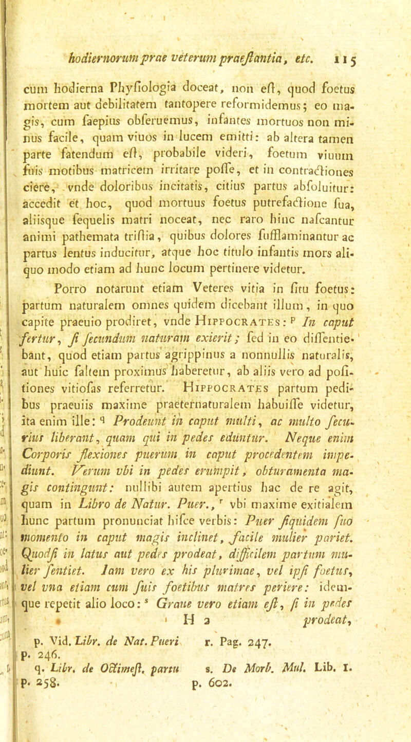 J hodiernorum prae veterum praejlantia, etc. 115 cum hodierna Phyfiologia doceat, non ert, quod foetus mortem aut debilitatem tantopere reformidemus; eo ma- gis, cum faepius obferuemus, infantes mortuos non mi- nus facile, quam viuos in lucem emitti; ab altera tamen parte fatendum ell, probabile videri, foetum viuum fuis motibus matricem irritare pofle, et in contracflioues ciere, vnde doloribus incitatis, citius partus abfoluitur: accedit et hoc, quod mortuus foetus putrefadione fua, aliisque fequelis matri noceat, nec raro hinc nafcantur animi pathemata tridia, quibus dolores fufflaminantur ac partus lentus inducitur, atque hoc titulo infantis mors ali- quo modo etiam ad hunc locum pertinere videtur. Porro notarunt etiam Veteres vitia in fitu foetus: partum naturalem omnes quidem dicebant illum, in quo capite praeuio prodiret, vnde Hippocrates : p In caput fertur^ fi fecundum naturam exierit; fed in eo diflentie-' bant, quod etiam partus agrippinus a nonnullis naturalis, aut huic fahem proximus haberetur, ab aliis vero ad poli- tiones vitiofas referretur. Hippocrates partum pedi- bus praeuiis maxime praeternaturalem habuiffe videtur, ita enim ille: Prodeunt in caput multi^ ac multo fecii- riut liberant^ quam qui in pedes eduntur. Neque enim Corporis flexiones puerum in caput procedentem impe. diunt. Verum vbi in pedes erumpit, obturamenta ma^ gis contingunt: nullibi autem apertius hac de re agit, quam in Libro de Natur. Puer./ vbi maxime exitialem hunc partum pronunciat hifce verbis: Puer flquidem fuo ■ momento in caput magis inclinet, flacile mulier pariet. Qiiodfl in latus aut pedes prodeat, dijflcilem partum mu- lier fentiet. lam vero ex his plurimae.^ vel ipji foetus., vel vna etiam cum fuis foetibus matres periere: idem- que repetit alio loco: * Gratie vero etiam eft., fi in pedes . 'Ha prodeat, p. Vid. Libr. de Nat. Pueri r. Pag. 247. p. 246. q. Libr, de O^imeJ}, partu s. De Morh. Mnl. Lib. I. p. 258. p. 602.