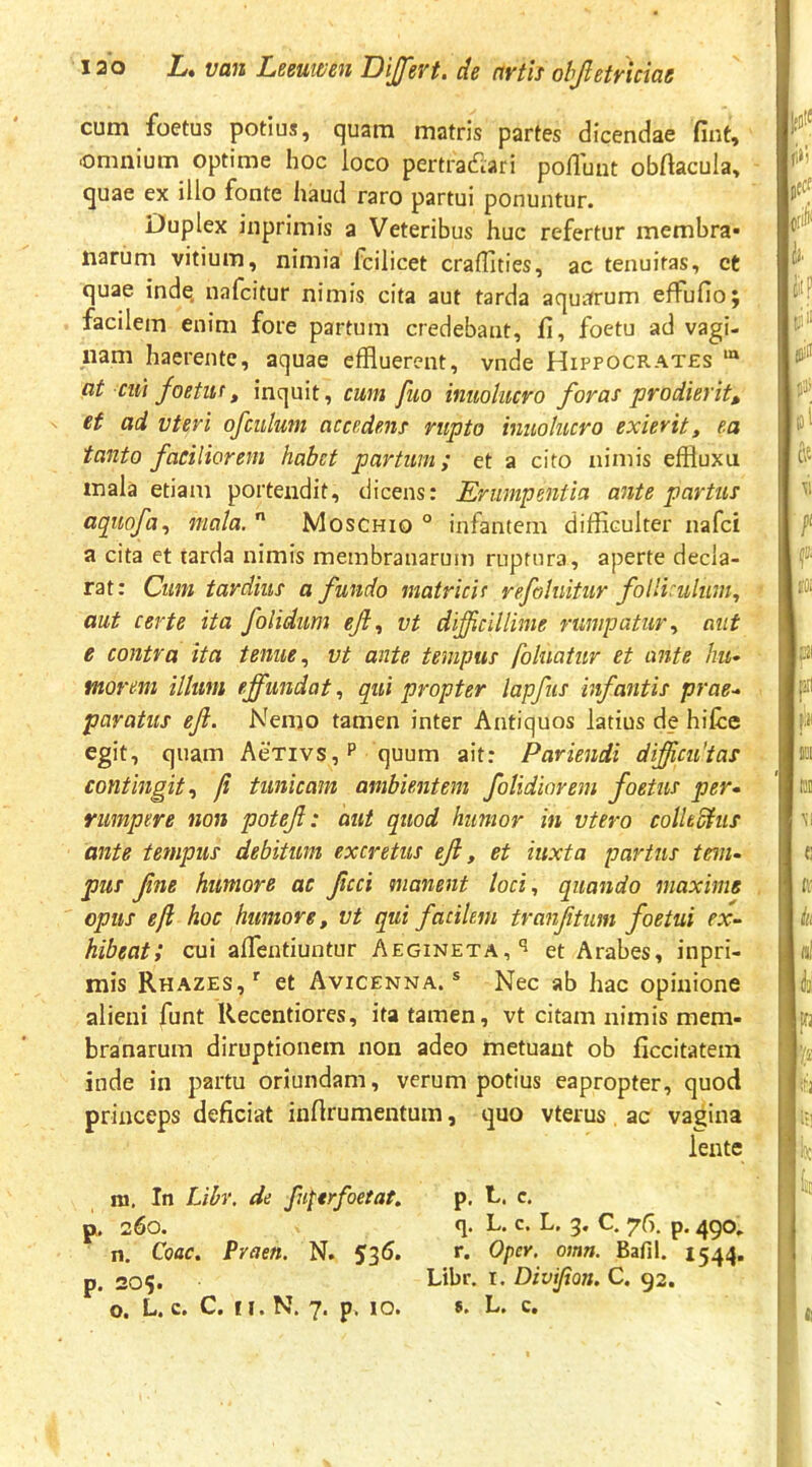cum foetus potius, quam matris partes dicendae fint, .omnium optime hoc loco pertradlari poliunt obftacula, quae ex illo fonte haud raro partui ponuntur. Duplex inprimis a Veteribus huc refertur membra* narum vitium, nimia fcilicet crafflties, ac tenuitas, et quae inde, nafcitur nimis cita aut tarda aquarum effufio; facilem enim fore partum credebant, fi, foetu ad vagi- nam haerente, aquae effluerent, vnde Hippocrates at cui foetuf, inquit, cum fuo inuolucro foras prodierit^ ef ad vteri ofculum accedens rupto inuolucro exierit, ea tanto faciliorem habet partum; et a cito nimis effluxu mala etiam portendit, dicens: Erumpentia ante partus aquofa^ mala.  Moschio ° infantem difficulter nafei a cita et tarda nimis membranarum ruptura, aperte decla- rat: Cum tardius a fundo matricic refohiitur folliculum., ’ aut certe ita folidum ejt., vt difficillime rumpatur., aut e contra ita tenue., vt ante tempus foluatur et ante hu^ morem illum effundat, qui propter lapfus infantis prae-> paratus ef. Nemo tamen inter Antiquos latius de hilce egit, quam AeTivs,P quum ait: Paviendi dfficidtas contingit., fi tunicam ambientem foUdiorem foetus per- rumpere non potef: aut quod humor in vtero coUeShis ante tempus debitum excretus ef, et iuxta partus tem- pus fne humore ac ficci manent loci, quando maxime opus e fi hoc humore, vt qui facilem tranfitum foetui ex- hibeat; cui alTentiuntur Aegineta,'^ et Arabes, inpri- mis Rbazes,*^ et Avicenna. ® Nec ab hac opinione alieni funt Recentiores, ita tamen, vt citam nimis mem- branarum diruptionem non adeo metuant ob ficcitatem inde in partu oriundam, verum potius eapropter, quod princeps deficiat infirumentum, quo vterus ac vagina lente p. c. q. L. c. L. 5, C. 75. p. 490, r. OpcY. omn. Bafil. 1544. Libr. I. Divifion. C. 92. s. L. c. m. In Libr. de fuperfoetat, p. 260. n. Coae. Praen. N. 53^5* p. 205. o. L. c. C. II. N. 7. p. 10. j;5lJ fi>l Jtcf i). {'I? ril jllill 5'Ji loi & CC. [.ii rat \i ti ir iti n! Ai Ifj 1 i ■ Ji