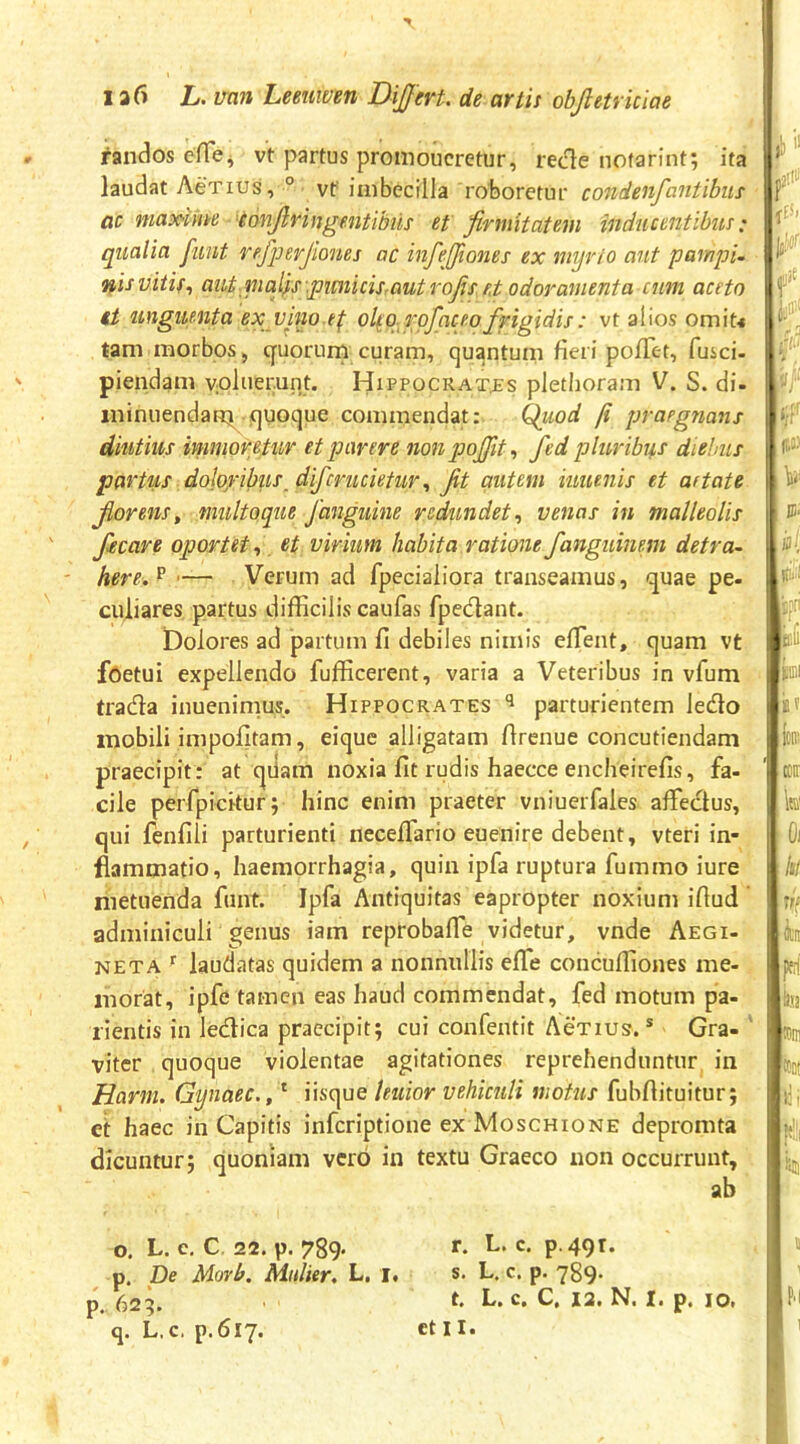 dandos eHei vt partus promoucretur, rede nofarinf, ita laudat Aenus, ° vf imbecilla roboretur condenfantibus ac maxiyne eonfivingmtibiis et firmitatem inducentibus; qualia funt refiperjiones ac infeffiones ex myrio aut partipU nis vitis., aiit mafis .pimicis.autrofiset odoramenta cum aceto it unguenta ex vino t^ olsq.rpfhceofirigidis: vt alios omit< tam morbos, cjuorurn curam, quantum fieri poiTet, fusci- piendam voluerunt. Hippocrates pletiioram V. S. di- ininiiendatti quoque commendat: Qiwd ji praegnans diutius immoretur et parere non poffit., fed pluribus diebus partus dolo/ibus_difcriuietiirJit autem iuuenis et aetate fiorens^ multoque fanguine redundet., venas in malleolis focare oportet., et virium habita rationefanguinem detra- here.^ '— Verum ad fpecialiora transeamus, quae pe- culiares partus difficilis caufas fpedant. Dolores ad partum fi debiles nimis effient, quam vt foetui expellendo fufficerent, varia a Veteribus in vfum trada inuenimus. Hippocrates parturientem ledo mobili impolitam, eique alligatam firenue concutiendam praecipit: at qiiam noxia fit rudis haecce encheirefis, fa- cile perfpickur; hinc enim praeter vniuerfales affiedus, qui fenfili parturienti neceffiario euenire debent, v ter i in- flammatio, haemorrhagia, quin ipfa ruptura fummo iure metuenda funt. Ipfa Antiquitas eapropter noxium iftud adminiculi genus iam reprobaffie videtur, vnde Aegi- NETA ^ laudatas quidem a nonnullis effie concuffiones me- morat, ipfe tamen eas haud commendat, fed motum pa- rientis in ledica praecipit; cui confentit Actius. ® Gra- ' viter quoque violentae agitationes reprehenduntur, in Harm. Gynaec., * iisque leuior vehiculi motus fubfiituitur; cl haec in Capitis inferiptione ex Moschione depromta dicuntur; quoniam vero in textu Graeco non occurrunt, ab o. L. e, C 22. p. 789. r. L. c. p.49t. p. De Morb. Mulier. L, 1. s. L. c. p. 789. p.. 62^. h» C, C, 12. N. I. p, lOi