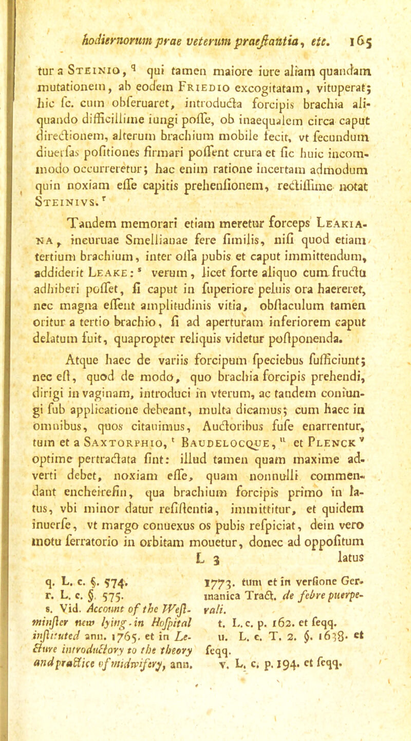 tur 3 Steinio, qui tamen maiore inre aliam quancfam mutationem, ab eodem Friedio excogitatam, vituperat; hic Ic. cum obferuaret, introduda forcipis brachia ali- quando difficillime iungi polTe, ob inaequalem circa caput diredionem, alterum brachium mobile fecit, vt fecundum diueifas politiones firmari polTent crura et fic huic incom- modo occurreretur; hac enim ratione incertam admodum ^ quin noxiam elTe capitis prehenlionem, rediffime notat Steinivs.*' Tandem memorari etiam meretur forceps Leakia- KA, ineuruae Smellianae fere fimilis, nifi quod etiam/ tertium brachium, inter olfa pubis et caput immittendum, addiderit Leake : * verum, licet forte aliquo cum fruda adhiberi polTet, fi caput in fuperiore peluis ora haereret, nec magna elTent amplitudinis vitia, obllaculum tamen oritur a tertio brachio, fi ad aperturam inferiorem caput delatum luit, quapropter reliquis videtur pofiponenda. Atque haec de variis forcipum fpeciebus fufficiunt; necefi, quod de modo, quo brachia forcipis prehendi, dirigi in vaginam, introduci in vterum, ac tandem coniun- gi fub applicatione debeant, multa dicamus; cum haec in omnibus, quos citauimus, Audoribus fufe enarrentur, tum et a Saxtorphio, * Baudelocque,etPLENCK^ optime pertradata fint: illud tamen quam maxime ad- verti debet, noxiam efie, quam nonnulli commen- dant encheirefin, qua brachium forcipis primo in la- tus, vbi minor datur refifientia, immittitur, et quidem inuerfe, vt margo conuexus os pubis refpiciat, dein vero motu ferratorio in orbitam mouetur, donec ad oppofitum L 3 latus q. L. c. §. 574. *773* i*' verfione Ger* r. L, c. §. 575. tnanica Trad. de febre puerpe- s. Account of the Wejl- vali. minjlcr new lying.in Hofpital t. L.c. p. 162. etfeqq. injhtuted anu. 1765. et in Le- 11. L. c. T. 2. §. i6;8- Bure introdiiBory to the theory feqq. andpraWice of midm/er^f ann. v. L. c, p. 194. et feqq. ' V \