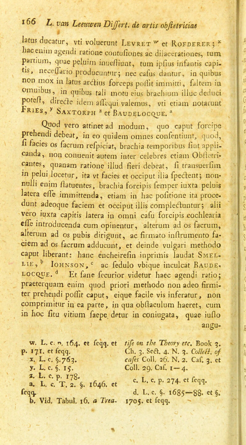 latus clueatur, vti voluerunt Levret et Rofderer; ^ hac enim agendi ratione coutufiones ac dilacerationes, tum. paitium, cjnae peluiin inueHiunt, tum ipfius infantis capi- tis, nece0ario producuntur; nec cafus dantur, in quibus non mox in latus ardius forceps poflit immitti, faltem iu Omnibus,^ in quibus tali motu eius biachium illuc deduci potefl, direde idem alTcqui valemus, vti etiam notaiuiit RiEs, y Saxtorph * et Baudelocque. Quod vero attinet ad modum, ejuo caput forcipe prehendi debeat, in eo quidem omnes confentiunt, quod, H facies os facrura refpiciat, brachia temporibus fiut appli- canda, non conuenit autem inter celebres etiam Oblletri- cantes, quanam ratione illud fieri debeat, fi transuerfim in pelui locetur, ita vt facies et occiput ilia fpedent; non- nulli enim llatuentes, brachia forcipis femper iuxta peluis latera elTe immittenda, etiam in hac politione ita proce- dunt adeoque faciem et occiput illis compleduntur; alii vero iuxta capitis latera in omni cafu forcipis cochlearia effe introducenda cum opinentur, alterum ad os facrum, alterum ad os pubis dirigunt, ac firmato inflruraento fa- ciem ad os facrum adducunt, et deinde vulgari methodo caput liberant: hanc encheirefin inprimis laudat Smel- Johnson,'^ ac fedulo vbique inculcat Baude- locque. ^ Et fane fecurior videtur haec agendi ratio; praeterquam enim quod priori methodo non adeo firmi- ter prehendi polfit caput, eique facile vis inferatur, non comprimitur in ea parte, in qua obftaculum haeret, cum in hoc fitu vitium faepe. detur in coniugata, quae iuflo angu- w. L. c. p, i6/\. et fcqq. et p. 171. et feqq, X. L. c. §.753. y. L. c. §. 15. 2. L. c. p. i7g. a. L. c. T. 2. §. 1646. ct feqq, b, Vid. Tabui. 16. <» Trea- iife on the Theovy ete, Book 3. Ch. 3. Se6\. 4. N. 3. Collefi. qf cafes Coli. 26. N. 2. Caf. 3. et Coli. 29. Caf, 1 — 4. c. L, c. p. 274. et feqq. d. L. c. §. 1685—88> et §. 1705. et feqq.