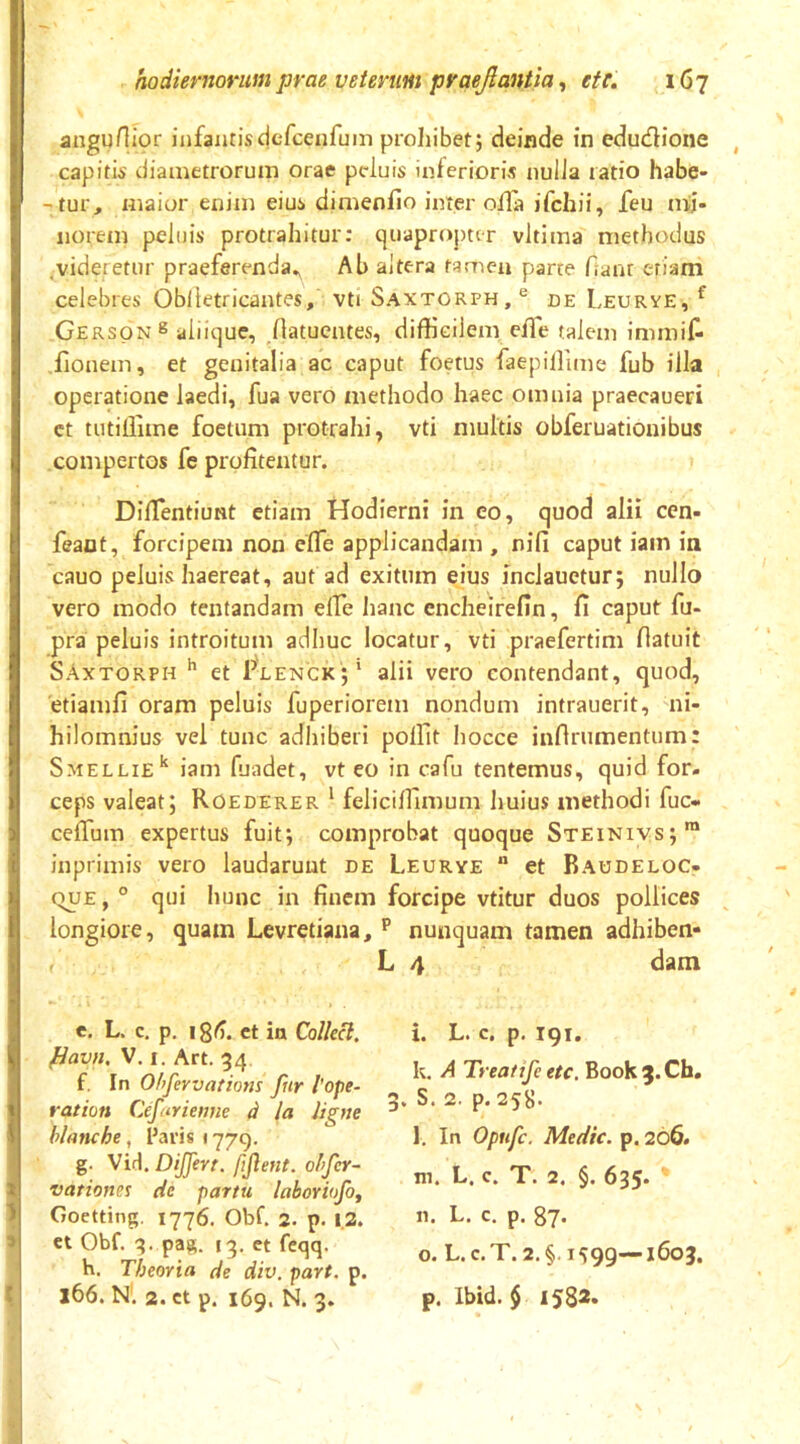 angunior infantisdefcenrum proliibetj deinde in edudione , capitis diauietroruin orae peluis inferioris nulla ratio habe* -tur, maior enim eius dimenfio inter oilfl ifchii, feu nii- norem peluis protrahitur: quaproj)ter vltima methodus .videretur praeferenda^ Ab altera tamen parce Aant etiam celebres Oblletricantes, vti Saxtorph,® de Leurye, ^ Gerson® aiiique, Jlatuentes, difficilem elTe talem immif* lionem, et genitalia ac caput foetus faepiffime fub illa operatione laedi, fua vero methodo haec omnia praecaueri ct tutiffime foetum protrahi, vti multis obferuationibus compertos fe profitentur. Difientiunt etiam Hodierni in eo, quod alii cen- feant, forcipem non efle applicandam , nifi caput iam in cauo peluis haereat, aut ad exitum eius inclauetur; nullo vero modo tentandam effie hanc encheirefin, fi caput fu- pra peluis introitum adhuc locatur, vti praefertim flatuit SAxtorph ^ et Plenck;' alii vero contendant, quod, etiamfi oram peluis fuperiorem nondum intrauerit, mi- hilomnius vel tunc adhiberi poffit liocce infinimentum: Smellie’' iam fuadet, vt eo in cafu tentemus, quid for. ceps valeat; Roederer ' feliciffimum liuius methodi fuc« ceflum expertus fuit; comprobat quoque Steinivs;™ inprimis vero laudarunt de Leurye  et Raudeloc- (TUE, ° qui hunc in finem forcipe vtitur duos pollices longiore, quam Levretiana, nunquam tamen adhiben» L 4 dam e. L. c. p, igt). ct in Collecl. i. L. c. p, 191. k, A Treatife etc, Book^.Ch. ^avn. V. r. Art. 34 g. S. 2. p. 258. l. In Opufc. Medie, p. 266. m. L. c. T. 2. §. 635. n. L. c. p. 87. o. L. c.T. 2. §1599—1603. p. Ibid. § 1582. ‘ g. Vid. DiJJerr. fijient. ohfer- 2 vationes de partu laboviofo, 'i Goetting. 1776. Obf. 2. p. 12. > et Obf. g. pag. ig. et feqq. h. Theoria de div. part. p. t X66. N. 2.ct p. 169. N. 3.