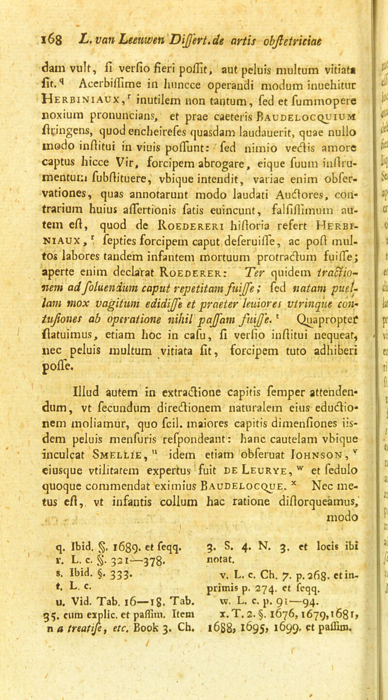 dam vult, fi verfio fieri pollit, aut peluis multum vitiata fit. Accrbiffime in hiincce operandi modum inuehitur Herbiniaux,^ inutilem non taqtum, fed et fummopere noxium pronuncians, et prae caeteris Baudelocquium ficingens, cjuod encheirefes quasdam laudauerit, quae nullo modo inftitui in viuis poflunt: fed nimio vecfiis amore captus hicce Vir, forcipem abrogare, eique fuum iuAiu- mentum fubfiituere, vbique intendit, variae enim obfer- vationes, quas annotarunt modo laudati Audlores, con- trarium huius afiertionis fatis euincunt, falfiflimum au- tem eft, quod de Roedereri hifloria refert Herbi- NiAUX,^ fepties forcipem caput deferuiffe, ac pofi mul- tos labores tandem infantem mortuum protracfium fuiffe; aperte enim declarat Roederer: Ter quidem iraUio- nem adfotuendiim caput repetitam fuijfe; fed natam puel- lam mox vagitum edidijfe et praeter leniores vtrincpie con- iujiones ab operatione nihil pajfam fuijje.' Quaproptef flatuimus, etiam hoc in cafu, fi verfio infiitui nequeat, nec peluis inultum vitiata fit, forcipem tuto adhiberi pofie. Illud autem in extradione capitis femper attenden- dum, vt fecundum diredionem naturalem eius edudio- nem moliamur, quo fcil. maiores capitis dimenfiones iis- dem peluis menfuris refpondeant: hanc cautelam vbique inculcat Smellie, idem etiam obferuat Johnson,'^ ciusque vtilitatem expertus fuit deLeurye,'^ et fedulo quoque commendat eximius BAUDEtocquE. ^ Nec me- tus eft,, vt infantis collum hac ratione difiorqueamus. q, Ibid. §. 1689. V. L. c. §. 321—378. s. Ibid, §. 333. t. L. c. u. Vid. Tab, 16—ig. Tab. 35. cum explic. et paffiin. Item n a ireatife, etc, Book 3. Ch. 3. S. 4. N. 3. et locis ibi notat. V. L. c. Ch. 7. p. 268. ctiii- primis p. 274. et feqq. w. L. c. p. 91—94. i.T. 2. §. 1676,1679,1681» i6S8> 1695, 1699. et palliro.