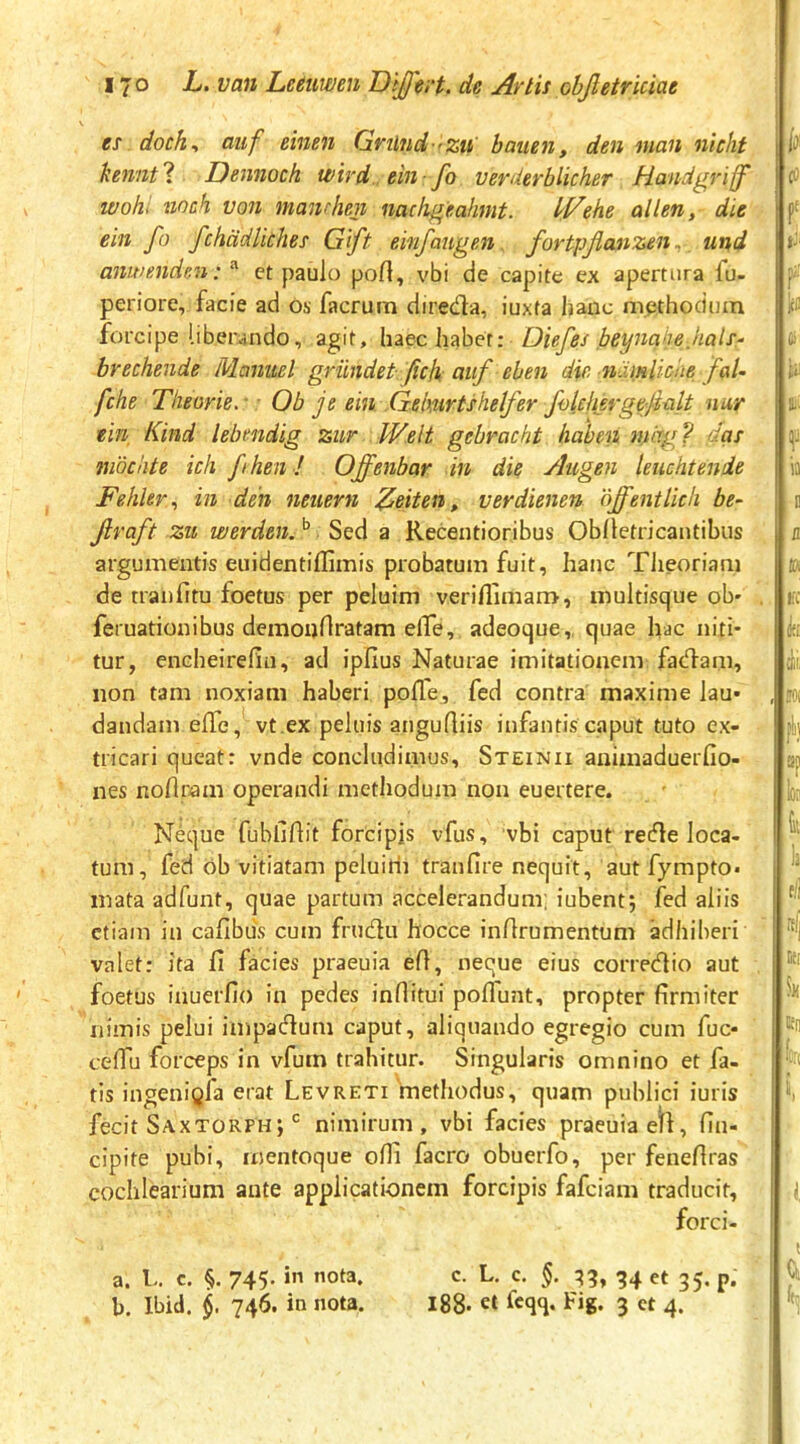 es doch^ auf eineii Gvilnd-'Zu' baiien, den nian nichf hennt ? Dennoch wird., ein ■ fo verderblicher Handgriff ivoh> iioch von manrhen nachgeahmt. If/ehe allen, die ein fo fchddliches Gift einfaugen fortpjicuizen und anwmde.n:^ ct paulo port, vbi de capite ex apertura fu- periore, facie ad os facrura direda, iuxta lianc methodum forcipe liberando, agit, haec habet: Diefes loeyncihe hals- brechende Mcinuel griindet. fch auf eben die namlioiie faU fche Theorie. ■ • Ob je ein .Gehurtshelfer fokhergefalt nur ein Kind lebendig zur Welt gebracht haben mdg? das mbchte icli fhen ! Offenbar in die Augen leuchtenie Fehler., in den neuern Asiten, verdienen offentlich be- Jlraft zu werden. Sed a Recentioribus Oblletricantibus argumentis euidentiffimis probatum fuit, hanc Tlieoriam de tranfitu foetus per peluim veriflimam, multisque ob' feruationibus demonflratam elTe, adeoque, quae hac niti- tur, encheirefia, ad ipfius Naturae imitationem fadam, non tam noxiam haberi pofle, fed contra maxime lau* dandam effe, vt.ex peluis anguQiis infantis caput tuto ex- tricari queat: vnde concludimus, Steinii auimaduerfio- nes noUram operandi methodum non euertere. Neque fubliftit forcipis vfus, vbi caput rede loca- tum, fed ob vitiatam peluiri) tranfire nequit, aut fympto» mata adfunt, quae partum accelerandum; iubent; fed aliis etiam in cafibus cum frudu hocce inllrumentum adhiberi valet: ita 11 facies praeuia ell, neque eius corredio aut foetus inuerfio in pedes inflitui polTunt, propter firmiter nimis pelui impadum caput, aliquando egregio cum fuc- celTu forceps in vfum trahitur. Singularis omnino et fa- tis ingeni^fa erat Levreti methodus, quam publici iuris fecit Saxtorph; nimirum, vbi facies praeuia etl, (In- cipite pubi, mentoque oHl facro obuerfo, per fenefiras cochlearium ante applicationem forcipis fafeiam traducit, forci- a. L. c. §. 745. in nota. c. L. c. 34 et 35. p. b. Ibid. 746. in nota. i88- Icqq. Fig. 3 ct 4.