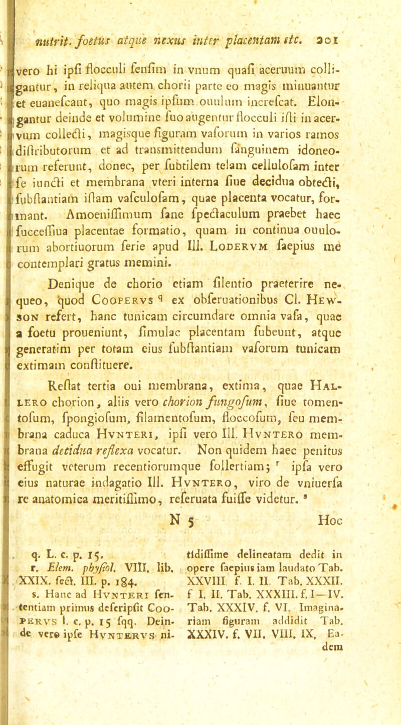 '} ) t t nutrit- foetus atque nexus inter placentam ttc. aoi vero hi ipfi flocculi fcnfini in vnum quafi aceruum colli- gantur, in reliqua autem chorii parte eo magis minuantur et euanefcant, quo magis ipflim ouulum increfcat. Elon- gantur deinde et volumine luo augentur flocculi i Ai in acer- vum colledi, magisque flguram vafonim in varios ramos diflributorum et ad transmittendum fanguinem idoneo- rum referunt, donec, per fubtilem telam cellulofam inter fe iundi et membrana vteri interna flue decidua obtedi, fubflantiam iflam vafculofam, quae placenta vocatur, for- mant. Amoeniflimum fane fpedaculum praebet haec fuccefliua placentae formatio, quam in continua ouulo- rum abortiuorum ferie apud Ili. Lodervm faepius ine contemplari gratus memini. Denique de chorio etiam filentio praeterire ne- queo, quod CooPERVs ^ ex obferuationibus Cl. Hew- soN refert, hanc tunicam circumdare omnia vafa, quae a foetu proueniunt, flmulac placentam fubeunt, atque generatim per totam cius fubflantiam vaforum tunicam extimam confli tuere. Reflat tertia oui membrana, extima, quae Hal- LERO chorion, aliis vero chorion fungofum, flue tomen- tofum, fpongiofum, filamentofum, floccofum, fcu mem- brana caduca Hvnteri, ipfi vero 111. Hvntero mem- brana decidua reflexa vocatur. Non quidem haec penitus effugit veterum recentiorumque follertiam; ^ ipfa vero cius naturae indagatio 111. Hvntero, viro de vniuerfa re anatomica meritifllmo, referuata fuiffe videtur. * N 5 Hoc q. L. c, p. 15. r. Ehm. f>hy(tol, VIII, lib. XXIX, fea m, p. ig4. s. Hanc ad Hvnteri fen- tentiam primus dcfcripfit Coo- 3PERVS I. c, p. 15 fqq. Dein- de vere ipfe Hvntkrvs ni- tldifllme delineatam dedit in opere faepius iain laudato Tab, XXVIII f. I. II. Tab. XXXII. f I. II. Tab. XXXIII. f.I-IV. Tab. XXXIV. f. VI. Imagina, riam figuram addidit Tab. XXXIV. f. VII. VIII. IX. Ea- dem