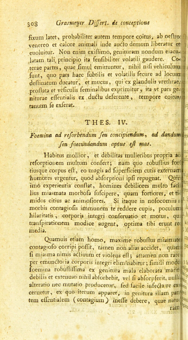 fixum latet, probabiliter autem tempore coitus, ab oeflro venereo et calore animali inde audo demum liberatur et- euoluitur. Non enim exifiimo, genituram nondum eiacu- y. .latam tali, principio ita fenfibiliter volatili gaudere. Ce- J terae partes, quae.fimul emittuntur, nihil nifi vehiculum a , funt, quo pars haec fubtilis et volatilis fecure ad locum u ^ defiinatum ducatur, et mucus, qui cx glandulis vrethrae, ii proflata et vcficulis feminalibus exprimitur, ita yt pars ge.^ niturae eflcntialis ex dudu deferente, tempore coitus.-ji| tanutm fe exfcrat. THES. IV, a Foemina ad reforbendim feu concipiendum^ ad dandum feu foecundandum aptus eji mas. Habitus mollior, et debilitas mulieribus propria ac reforptioncm multum confertj nam quo robuflius for'i tiusque corpus efl, eo magis ad fuperficiem cutis extemarr 'humores vrgentur, quod abforptioni ipfi repugnat. Quir irnb experientia confiat, homines debiliores multo faci, lius miasmata morbofa fufcipere, quam fortiores, etti-v midos citius ac animofiorcs. Si itaque in nofocomiis r morbis contagiofis iihmunem te reddere cupis, poculunr hilaritatis, corporis integri conferuatio et motus, qu tranfpirationem modice augent, optima tibi erunt re media. a i mi ,-^51 Quamuis efiam homo, maxime robufius rhiasmaU eontagiofo corripi pcflit, tamen non alias accidet, quart fi miasma nimis acfliuum et violens efi j attamen non rare per emuncfloiia corporis integri eliminabitur; fimili mode foemina robufiiflima ex genitura mala elaborata matit, debilis et extenuati nihil ablorbebit, vel fi abforpferit, nulli alteratio nec mutatio producetur, fed facile infecfla re ex l|^' cernetur, ex quO iterum apparet, ingenitura illam par teiii elfentialem (contagium} inefife debere, quae natu V-;, rair I