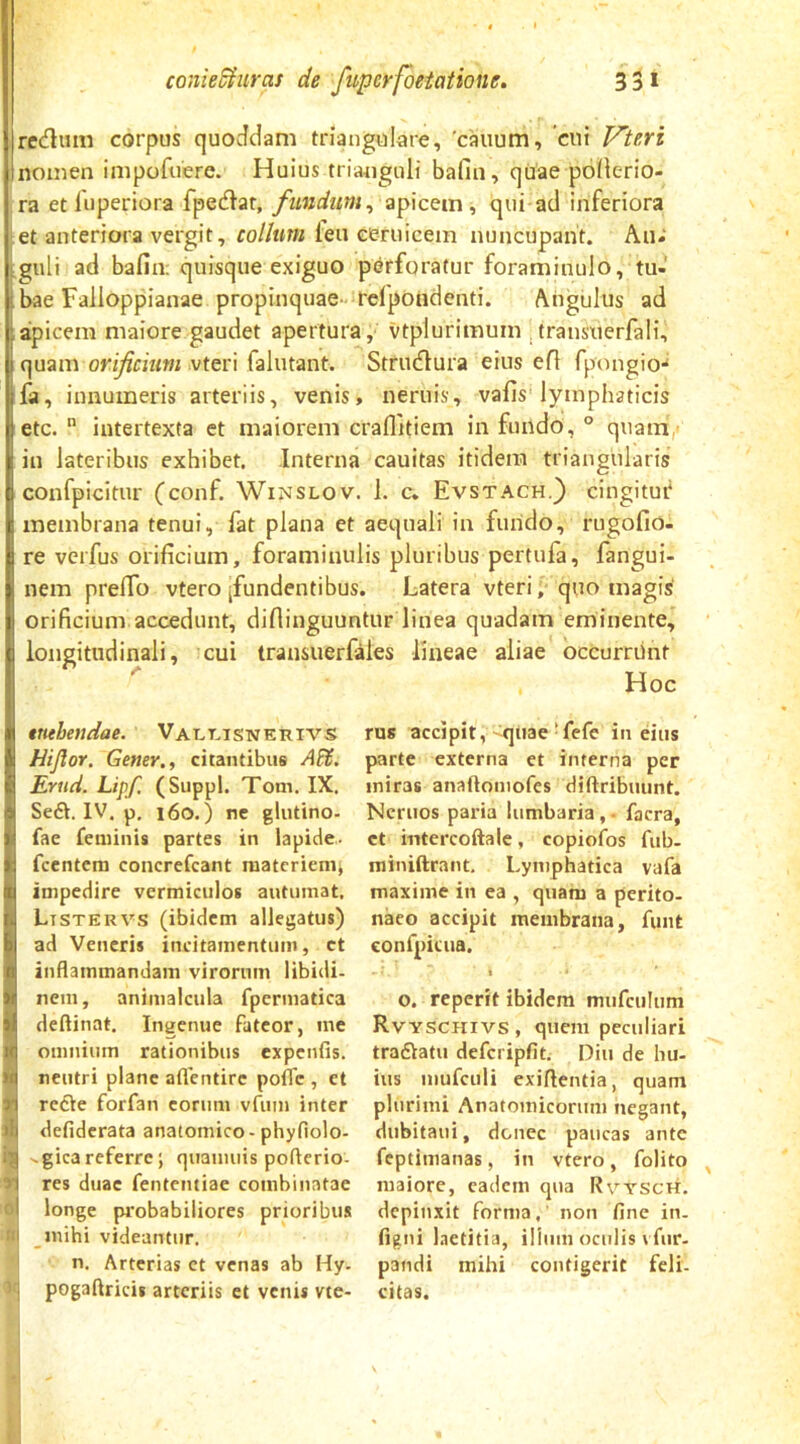 redum corpus quoddam triangulare, 'cauum, cni Pleri Inomen impofuere. Huius triauguli bafin, quae pbiierio- ra etluperiora fpedar, fundum^ apicem, qui ad inferiora ;et anteriora vergit, collum leu eeruicem nuncupant. An^ Lguli ad bafin: quisque exiguo perforatur foraminulo, tu- bae Failoppianae propinquae-relpondenti. Angulus ad aipicera maiore gaudet apertura, vtplurimum , transiierfali, quam orificium vteri falutant. Strublura eius efi fpongio-* fa, innumeris arteriis, venis, neruis, vafis lymphaticis etc.  intertexta et maiorem craffitiem in fundo, ° quam,' in lateribus exhibet. Interna cauitas itidem triangularis confpicitur (conf. Winslov. 1. c, Evstach.) cingitur membrana tenui, fat plana et aequali in fuiido, rugofio- re vcrfus orificium, foraminulis pluribus pertufa, fangui- nem prefib vtero [fundentibus. Latera vteri,' quo magis' orificium accedunt, diflinguuntur linea quadam eminente, longitudinali, cui transuerfales lineae aliae occurriint Hoc rus accipit, quae ■ fcfe in diis parte externa et interna per miras anaftomofes diftribuunt. Ncriios paria lumbaria,. facra, et mtercoftale, copiofos fub- miniftrant. Lymphatica vafa maxime in ea , quam a perito- naeo accipit membrana, funt conrpicna. I o, reperit ibidem mufciiliim Rvyschivs, quem peculiari tradiatu defcripfit. Diu de hu- ius mufculi exiftentia, quam plurimi Anatomicorum negant, dnbitaiii, donec paucas ante feptimanas, in vtero, folito maiore, eadem qna Rvysch. depinxit forma, non fine in. (igni Laetitia, ilinin oculis \ fur. pandi mihi contigerit feli- citas. ttithendae. 'VArT-.iSNERivs Hijlor. Gener., citantibus AFf. Ertid. Lipf. (Suppi. Tom. IX. Seft. IV. p, i6o.) ne glutino- fae feminis partes in lapide- fcentem concrefeant raatcriemj impedire vermiculos autumat. Ltstervs (ibidem allegatus) ad Veneris incitamentum, ct inflammandam virorum libidi- nem, animalciila fperinatica deftinat. Ingenue fateor, ine omnium rationibus expenfis. S neutri plane aflentirc pofle , et refle forfan coriim vfuin inter defiderata anatomico-phyfiolo- -gicareferre; quaimiis poflerio- res duae fententiae combinatae o| longe pi'obabiliores prioribus ni inihi videantur, i n. Arterias ct venas ab Hy- ^•'1 pogaflricis arteriis et venis vte-