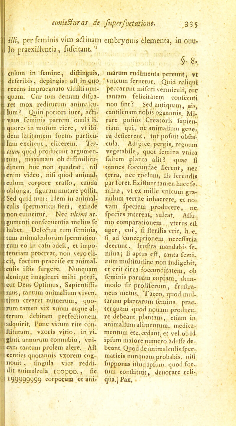 /7/i, per feminis vim adiiiam lo praexificntia, fufcitant.  cniuin in femine, difiinguis, defcribis, depingis: aft in oiio recens impraegnato vjdifti rum- qiiam. Cur tum demum difpa- ret mox rediturum animalcu- lum? Qi'in potiori iure, adVi- vam feminis partem ouuli Ii. quores in motum ciere, vt ibi- dem latitantem foetus particu- lam excitent, elicerem. Ter- tium quod producunt argumen- tum, maximam ob diflimilitu- dinem huc non quadrat; nil enim video, nifi quod animal, culum corpore cralTo, cauda oblonga, figuram mutare poflit. Sed quid tum: idem in animal- culis fpermaticis fieri, exinde non euincitur. Nec vltinii ar- gumenti confequentia melius fe habet. Defedius tum feminis, tum animalculorum fpermatico- rum eo in cafu adeft, et impo- fentiam procreat, non vero eli- cit, foetum praeeife ex animal- culis iflis furgere. Nunquam denique imaginari mihi potui, cur Deus Optimus, Sapientiffi- mus, tantum animalium viven. tium crearet numerum, quo- rum tamen vix vnum atque al- Aterum debitam perfediioncni Aadquirit. l'one virum rite con- ttliitutum, vxoris vitio, in vi. IIIginti annorum connubio, vni- d caiti tantum prolem alere. Aft n centies quotannis vxorem cog- ij nouit , fingula vice reddi- dit animalcula looooo., fic * 99999999 corporum ct ani- embryonis elementa, in ouu- marum rudimenta pereunt, vt vnicum feruetur. Qiiid reliqui peccarunt miferi vermiculi, cur tantam felicitatem confecuti non fint? Sed antiquam, ais, cantilenam nobis oggannis. Mi- rare potius Creatoris fapien- tiam, qui, ne animalium gene- ra deficerent, tot pofuic obfta- cula. Adfpice, pergis, rcgmiin vegetabile, quot femina vnica faltem planta alit? quae fi omnes foccundae fierent, nec terra, nec coelum, iis ferendis par foret. Exiftunt tamen haeefe- mina, vt ex mille vnicum gra- nulum terrae inhaerere, et no- vam fpeciem producere, ne fpecies intereat, valeat. Aflu. nio comparationem , vterus eft ager, cni, fi fterilis erit, h e. fi ad 'conceptionem neceflaria deerunt, fruftra mandabis fe- mina j fi aptus eft, tanta femi- num multitudine non indigebit, ct erit circa foecunditatem, ob feminis paruara copiam, dum- modo fit proliferuui, fruftra- neus metus. Xaceo, quod mul- tarum plautarum femina, prae- terquam quod nonam produce- re debeant plantam , etiam iii animalium alimentum, medica- mentum cte, cedant, et vel obitl ipfuni maiore numero adi (Te de- beant. Qiiod de animalculis fper- niaticis nunquam probabis, nifi fupponas iftudipfum quod foe- tum conftituit, deuorare reli- qua.j Pai,