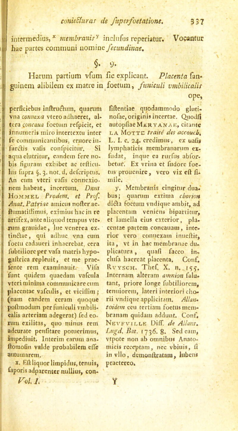 intermedius,* membranu'^ incliifus reperiatur. Vopantuc hae partes communi nomine feciindinae, $. 9. Harum partium vfum fic explicant. Placenta fan- guinem alibilem ex matre in foetum, funiculi vmbilkaiis ope. perficiebus inftrinftum, quarum vna connexa vtero adhaeret, al- tera Qoncam foetum refpicit, et innumeris miro intertextu inter fe communicantibus, criiorein- fanSiis vafis confpicitur. Si aquaclutritur, eandem fere no- bis figuram exhibet ac tefticii- lus fupra §. 3. not, d, deferiptus. An cum vteri vafis connexio- nem habeat, incertum. Dnns Hommel Prodem, et Prof. Anat. Patriae amicus nofter ae. ftumatitlimus, eximius hac in re artifex, ante aliquod tempus vte- mni grauidae, lue venerea ex- tinflae, qui adhuc vna cum foetu cadaueri inhaerebat, cera fubtiliore per vafa matris hypo- gaflrica repleuit, et me prae- fente rem examinauit. Vifa funt quidem quaedam vafcula vteri minima communicare cum placentae vafculis, et viciflim; (nam eandem ceram quoque poAmodum per funiculi vmbili- calis arteriam adegerat) fed eo- rum exilitas, quo minus rem adeurate penfitare potuerimus, inipediuit, Interim earum ana- ftomoQn valde probabilem effe autumarem. X. F.ft liquor limpidus, tenuis, faporisadparenter nullius, con- ^0/. L fiftentiae quodammodo gluti- nofae, originis incertae. QiiodiI autopfiaeMERYANAE, citante LA Motte tvaite des accoucb^ L. I. c. 24. credimus, ex uafis lymphaticis membranarum ex- fudat, inque ea rurfus abfor- betur. Ex vrina et fudore foe- tus prouenire, vero vix eft fi- mile. y. Membranis cingitur dua- bus; quarum extima cborioH didla foetum vndique ambit, ad placentam veniens bipartitur, et lamella eius exterior, pia. ccutae partem concauaiii, inte- rior vero connexam inueftit, ita, vt in hac membranae du- plicatura , qiiafi facco in. clufa haereat placenta, Conf, Rvysch. Thef. X. «..,1^5. Internam alteram amnion falu* tant, priore longe fubtiliorcm, tenuiorem, lateri interiori cho- rii vndique applicitam. Alla?u toidem ceu tertiam foetus mem- branam quidam addunt. Conf, NeVFVILLE DifT. de Aliam. Lngd. Rat. 1736. g. Sedeam, vtpote non ab omnibus Anato- micis receptam, nec vbiuis, Ci in vllo, dcmonifrataia, lubens praetereo. Y