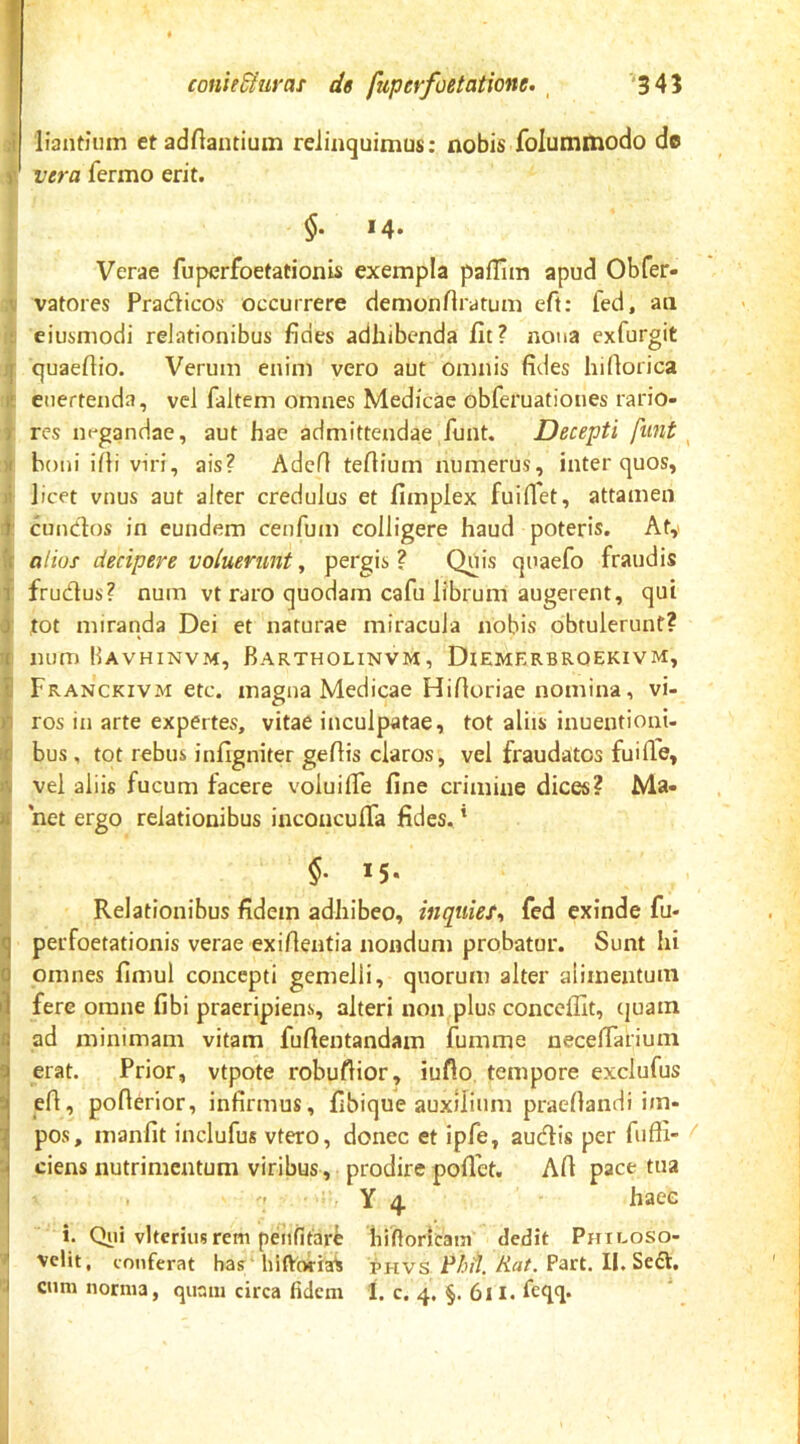 f conie&urat de fuperfoetatione. , '34? i liantium et adAantium relinquimus: nobis folummodo de > vera fermo erit. $• M- Verae fuperfoetationis exempla pafTim apud Obfer- vatores Pradicos occurrere demonAratum cA: fed, an eiusmodi relationibus Ades adhibenda At? nona exfurgit quaeAio. Verum enim vero aut omnis Ades hiAorica eiiertenda, vel faltem omnes Medicae obferuatioues rario- res negandae, aut hae admittendae funt. Decepti funt ^ boni i Ai viri, ais? AdcA teAium numerus, inter quos, licet vnus aut alter credulus et Amplex fuiAet, attamen eundos in eundem ceuAtm colligere haud poteris, Aty aliof decipere voiuerunt y pergis? Quis quaefo fraudis frudus? num vt raro quodam caAi librum augerent, qui tot miranda Dei et naturae miracula nobis obtulerunt? num Havhinvm, Barthounvm, Diemerbrqekivm, Franckivm etc. magna Medicae HiAoriae nomina, vi- ros in arte expertes, vitae inculpatae, tot aliis inuentioni- bus, tot rebus inAgniter geAis claros, vel fraudatos fuiAe, vel aliis fucum facere voluiAfe Ane crimine dices? Ma- net ergo relationibus inconcuATa Ades, * M- Relationibus Adem adhibeo, inquiet^ fed exinde fu- ^ perfoetationis verae exiAentia nondum probatur. Sunt hi d omnes Amul concepti gemelli, quorum alter alimentum fere omne Abi praeripiens, alteri non plus conceAit, quam G ad minimam vitam fuAentandam fumme necelTarium 3 erat. Prior, vtpote robuAior, iuflo, tempore exclufus i eA, poAerior, inArmus, Abique auxilium praeAandi im- i pos, manAt inclufus vtero, donec et ipfe, audis per fuAI- ^ ciens nutrimentum viribus, prodire poAbt. AA pace tua I : Y 4 haec 1 i. Qiii vlteriusrem penfitare biftoricain dedit Pmcoso- ^ velit, conferat has' hiftoriaS phvs Aat. Part. II. Sed.