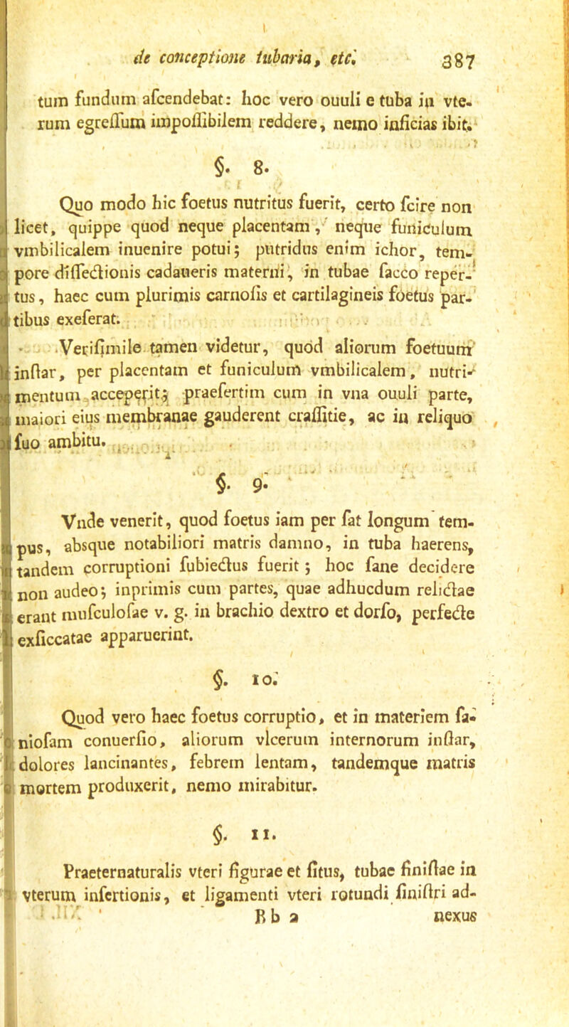 tum fundum afcendebat: hoc vero ouuli e tuba iu vte- rum egrejGfuai impollibiiem reddere, nemo inficias ibit;- , .. I . . .? §. 8. [ Quo modo hic foetus nutritus fuerit, certo fcire non licet, quippe quod neque placentamneque funiculum vmbilicalem inuenire potui; putridus enim ichor, tem- pore difledionis cadaueris materni!, in tubae facco repd-* tus, haec cum plurimis carnofis et cartilagineis foetus par-' tibus exeferat. - t-’': i . • u .Vecifimile tamen videtur, quod aliorum foetuurnr' I inftar, per placentam et funiculum vmbilicalem, nutri-* mentum accepept,;^ praefertim cum in vna ouuli parte, maiori eius meml^anae gauderent craflitie, ac i« reliquo' fuo ambitu, „ y • * V, i . * - --1 1‘ §. 9'; Vnde venerit, quod foetus iam per fat longum tem- pus, absque notabiliori matris damno, in tuba haerens, tandem corruptioni fubiedus fuerit; hoc fane decidere non audeo; inprimis cum partes, quae adhucdum relidae erant mnfculofae v. g. in brachio dextro et dorfo, perfede exficcatae apparuerint. IO. Quod vero haec foetus corruptio, et in materiem fa- :nIofam conuerfio, aliorum vlceruin internorum inflar, t;dolores lancinantes, febrem lentam, tandemque matris 6 mortem produxerit, nemo mirabitur. §■ 11, Praeternaturalis vteri figurae et fitus, tubae finifiae in 'I vterum infcrtionis, et ligamenti vteri rotundi finifiri ad- ' 11’'^ • ■ «i_ Bb a nexus