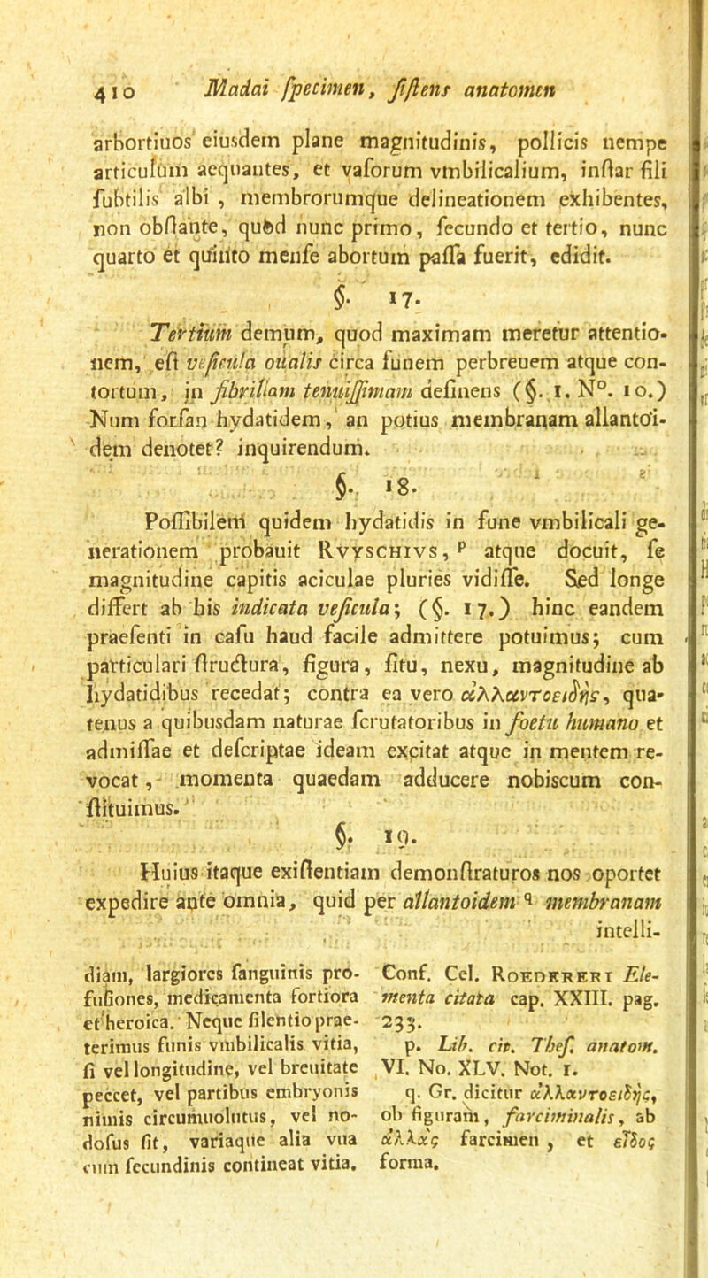 arbortiiios'eiusdem plane magnitudinis, pollicis nempe articulum aequantes, et yaforum vinbiiicalium, inftar fili fubtilis albi , membrorumque delineationem exhibentes, non obHante, qufed nunc primo, fecundo et tertio, nunc quarto et quihto mcnfe abortum palTa fuerit, edidit. 17- Tdvtium demum, quod maximam meretur attentio, liem, efl ve.fim!a oiialis circa funem perbreuem atque con- tortum, jn fibritiam tenuijfimam (§. i.N°. lo.) Num forfan hydatidem, an potius membranam allantoi- dem denotet? inquirendum. .8. Poflibilerri quidem hydatidis in fune vmbilicali ge- nerationem probauit RvyscHivs,P atque docuit, fe magnitudine capitis aciculae pluries vidifTe. Sed longe differt ab his indicata vejicuia'^ (§. 17.) hinc eandem praefenti in cafu haud facile admittere potuimus; cura particulari flrudura, figura, fltu, nexu, magnitudine ab hydatidibus recedat; contra ea vero otXKavrosi^Yis^ qua» tenus a quibusdam naturae ferutatoribus in foetu humano et admiffae et deferiptae ideam excitat atque in mentem re- vocat,- momenta quaedam adducere nobiscum con- ■flituimus.' 19- Huius itaque exiftentiam demonftraturos nos oportet expedire apte omnia, quid per attantoidem membranam intelli- diani, largiores fanguinis pro- Conf. Cei, Roedereri Ete- fufaones, medicamenta fortiora menta citata cap, XXIII. pag. efheroica. Neque filentioprae- 295. terimus funis vmbilicalis vitia, p. Lih. cit. Thef. anatom. fi vel longitudine, vel breuitate ,VI. No, XLV. Not. r. peccet, vel partibus embryonis q. Gr. dicitur ccKkxvrosi^i;, nimis circumuolutus, vel no- ob figuram, farciminalis^ ab dofus fit, variaqite alia vua a’AA.ix? farcimen , et elSo? nim fcciindinis contineat vitia, forma.