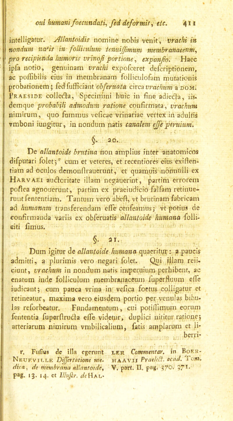 intelligatur. AUantoidis nomine nobis venit, vrachi in nondum na*is in folliculum' tenuijfimum membranaeenm, pro recipienda humoris vrinoj portione ^ expanfo. Haec ipfa notio, genuinam vrachi expofceret defcriptionem, ac poflibilis eius in membranam folliculofam mutationis probationem; fed fufficiant arca vrachum a dom. 1’raeside colledla, Speciniini buic in fine adiedta, iis- demque probabili admodum ratione confirmata, vrackum nimirum, quo fummus veficae vrinariae vertex .iri adultis vmboni iungitur, in nondum natis canalem ejfepertiiunt. De allantoide brutina hon amplius inter -anatomicos difputari folet;'' cum et veteres, et recentiores eius exifieri- tiam ad oculos demonfirauerunt, et quamuis-aionnulli ex Harvaei au<n:critate illam negauerint, partim errorem poflea agnouerunt, partim ex praeiudicio falfam retinue- runt fententiam. Tantum vero abefi, vt brutinam fabricam ad humanam transferendam effe cenfeamusj vt potius de confirmanda variis ex obferuatis allantoide'humana citi fimus. §. ai. Dum igitur de allantoide humana quaeritur: ,a paucis admitti, a plurimis vero negari folet. Qui illam reii- ciunt, vrachum in nondum natis iniperuium perhibent, ac enatum inde folliculum membranaceum fuperfluum effe iudicant; cum pauca vrina in' vefica foetus colligatur et retineatur, maxima vero eiusdem portio per venulas bibu- Jas reforbeatur. Fundamentum, cui potiffimum eorum fententia fuperflrudla elfe videtur, duplici nititur ratione; arteriarum nimirum vmbiiicalium, fatis amplarum et li* berri r. Fufius de illa egerunt uer Commentar, in Boer- Nkuf.ville DiJJertatione me. haavii Praelcil. acad. 7 cni. de membrana allantoidey V. patt. II. pag, ^70. ,71' pag. 13* M- ct Il/nfir. deHsi,'