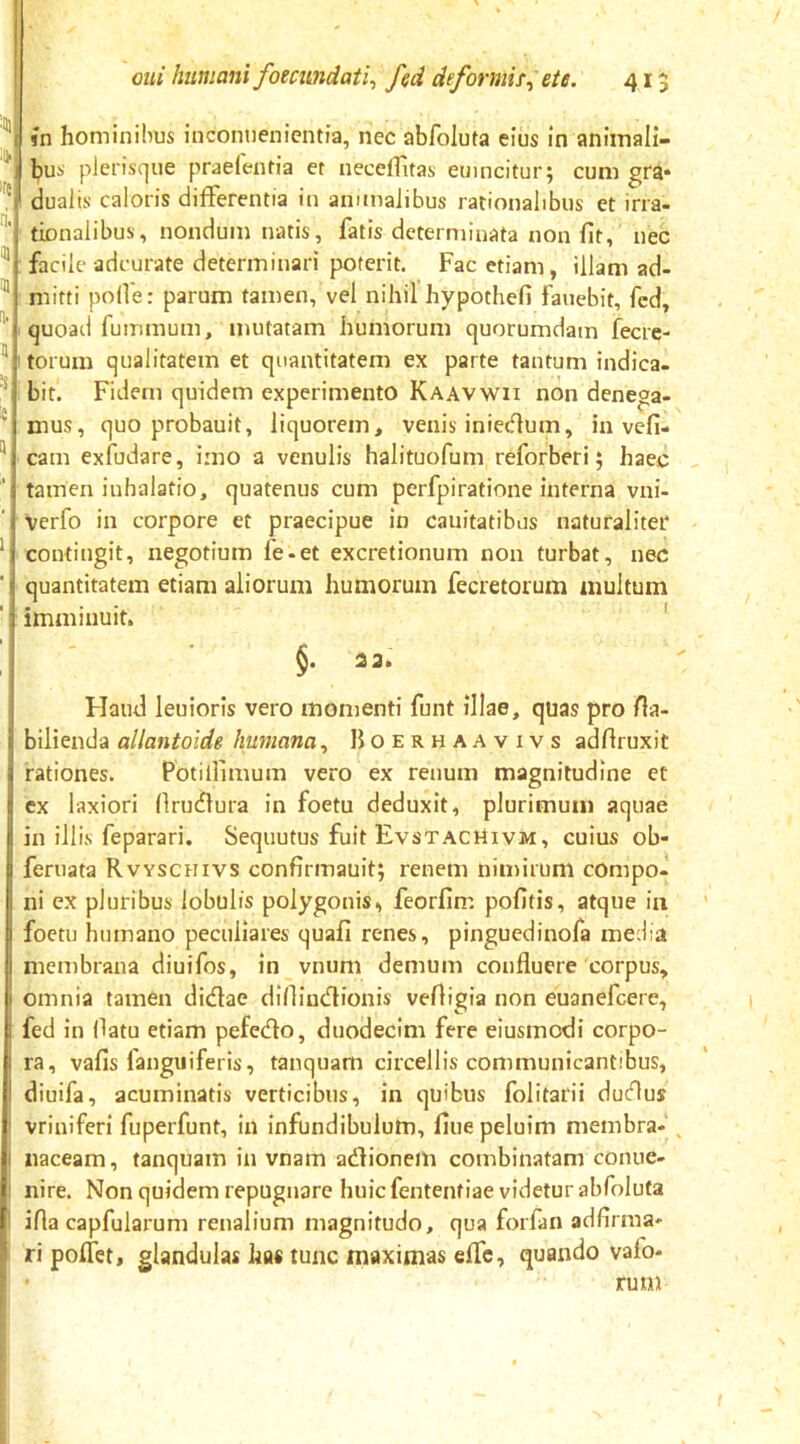 j sn hominibus inconuenicmia, nec abfoluta eius in aniinali- I bus plerisque praelentia et necelTltas emncitur; cum gra* ! dualis caloris differentia in animalibus rationalibus et irra- tionalibus, nondum natis, fatis determinata non fit, nec facile adcurate determinari poterit. Fac etiam, illam ad- mitti polfe: parum tamen, vel nihil hypothefi fauebit, fcd, quoad fummum, mutatam humorum quorumdam fecre- torum qualitatem et quantitatem ex parte tantum indica- bit. Fidem quidem experimento Kaavwii non denega- mus, quo probauit, liquorem, venis iniedum, in vefi- cam exfudare, imo a venulis halituofum reforberi 5 haec tamen inhalatio, quatenus cum perfpiratione interna vni- Verfo in corpore et praecipue in cauitatibus naturaliter contingit, negotium fe-et excretionum non turbat, nec quantitatem etiam aliorum humorum fecretorum multum imminuit. ' 2 3. Haud leuioris vero momenti funt illae, quas pro fia- bilienda allantoide humana^ Hoerhaavivs adfiruxit rationes. Potilllmum vero ex renum magnitudine et cx laxiori firudlura in foetu deduxit, plurimum aquae in illis feparari. Sequutus fuit EvstacMivm, cuius ob- feruata Rvyschivs confirmauit; renem nimirum compo- ni ex pluribus lobulis polygonis, feorfim pofitis, atque in foctu humano peculiares quafi renes, pinguedinofa media membrana diuifos, in vnuni demum confluere'corpus, omnia tamen didae difiindionis vefiigia non euanefcere, fed in fiatu etiam pefedo, duodecim fere eiusmodi corpo- ra, vafis languiferis, tanquam circellis communicantibus, diuifa, acuminatis verticibus, in quibus folitarii dudus vriniferi fuperfunt, in infundibulum, fiuepeluim membra- ^ naceam, tanquam in vnam adionem combinatam conue- nire. Non quidem repugnare huic fententiae videtur abfoluta ifla capfularum renalium magnitudo, qua forfan adfirma- ri poflet, glandulas has tunc maximas effc, quando vafo- rum