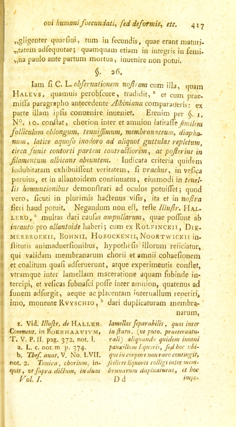 / Olli humani fuecundati^ fed deformis^ ete. 417 ’ I J „glfgenter quacfiui, tum in fecundis, quae erant maturi- „tatexn adfequutae; quamquam etiam in integris in femi- „na paulo ante partum mortua, inuenire non potui. §. 26, lam fi C. L. obfeniationmi nojlram cum illa, quam Halevs, quamuis perobfcure, tradidit,* et cum prae- milfa paragrapho antecedente Albmiana comparaiferis: ex parte illam iplis conuenire inueniet. Etenim per i, N°. 10. condiat, chorion inter et amnion latitafie fmiUm folliculum oblongum^ tenuijfinmm, membranaceum^ diapha- nuui, latice aqiiofo inodoro ad aliquot guttidas repletum, circa funii contorti partem contractiorem ^ ac pojierius in f lamentum albicans abeuntem. Indicata criteria quidem indubitatam exhibuilTent veritatem, fi vrachus^ in vefica peruius, et in allantoidem continuatus, eiusmodi in tenel- lis homuncionibus demonfirari ad oculos potuifiet; quod vero, ficuti in plurimis hadlenus vifis, ita et in nofira fieri haud potuit. Negandum non efl, tefie llluftr. Hal. LERO, multas dari caufas ampullarumquae polFunt ab incauto pro allantoide haberi; cum ex Rolfinckii, Die* MERBROEKII, fiOHNll, HoBOCKENII, NoORTWICKlI ill- flituiis animaduerfionibus, hypothefis illorum reiiciatur, qui validam membranarum cliorii et amnii cohaefionem et coalitum quafi adferuerunt, atque experimentis confiet, vtramque inter lamellam maceratione aquam fubinde in- tercipi, et veficas fubnafei pofie inter amnion, quatenus ad funem adfurgit, aeque ac placentam interuallum leperiri, imo, monente Rvyschio ,dari duplicaturam membra- narum, 2. Vid. Illujlr. de Hallrr Commem, in Boerhaavivm» T. V. P. II, pag. 372. not, 1. a. L. c, not. m p. 374. b. Tbef. anat, V. No. LVII. not. 2. Tunica, chorium, in- quit , vt fitpya ditium, in duas V0/. /. lamellas feparahilis, quas inter inflant, (vt puto, pruetevuatu- ralij aliquando quidem innent pauxdliim l quorit, fed hoc vbi- que in corpore non raro contingit, Jctlii et liquores colligi inter rnem~ brunarum diipltcaturas, et hoc D d