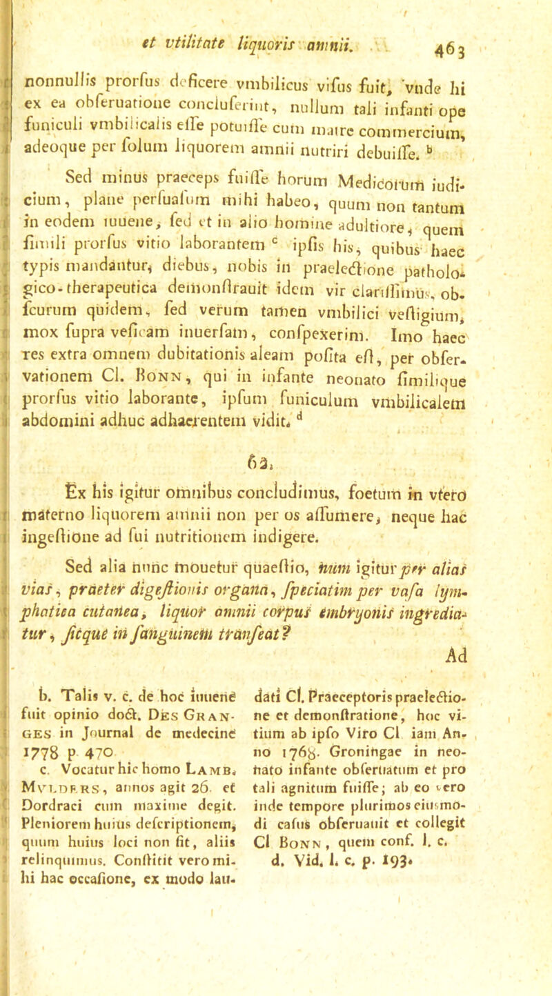 / et vtilitate liquoris' amnii. 463 1 nonnullis prorfus deficere vmbilicus vifus fuit; vnde Iii ex ea obferuarione conciuferint, nullum tali infanti ope funiculi vmbihcalis elfe potuifle cum mairc commercium, adeoque per folum liquorem amnii nutriri debuilfe. Sed minus praeceps fuifie horum Medicofum iudi* . cium, plane perfualum mihi habeo, quum non tantum in eodem luuene^ fed et in alio homine adultiore^ quem I fimili prorfus vitio laborantem •= ipfis his^ quibus haec ! typis mandantur^ diebus, nobis in praeledione patbolo* 1 gico-therapeutica deiiionfirauit idem vir clariifimliv, ob- I fcurum quidem, fed verum tamen vmbilici vertigiimii : mox fupra veficam inuerfatn, confpexerini. Imo haec I res extra omnem dubitationis aleam pofita efi, per obfer» I vationem Cl. Honn, qui in infante neonato fimiboue } prorfus vitio laborante, ipfum funiculum vmbilicalefti abdomini adhuc adhaerentem vidit< ^ > 6 3, Ex his igitur omnibus concludimus, foetum m vfeto i materno liquorem amnii non per os alTumerej neque hac I ingefiiOne ad fui nutritionem indigere. Sed alia nunc mOuetur quaefiio, Htim igkuvpfr alias vias i praeter dlgejiionis organa, fpeciatim per vafa i'ym- j phatiea cutanea^ liquor amnii corpus embryonis ingredia-^ I tur i Jicque iii fanguinetn tranfeat ? Ad I- ' ii. Talis v. c, de hoc imien^ fiiit opinio do6t. DesGkan- GES in Journal de mcdecintf 1778 P 470 , c. Vocatur hic homo Lamb* I Mri.DF.RS, annos agit 26 ef * Dordraci cum maxime degit. P Pleniorem huius deferiptionem, >{ quum huius loci non tit, aliis 1 relinquimus. ConfHtit vero mi. l hi hac occafione, ex modo lain dati cl. Praeceptoris pracIc6Ho- ne et dcmonftratione, hoc vi- tium ab ipfo Viro Cl iani An- , no 176^. Gronitigae in nco- tiato infante obferUatum et pro tali agnitum fuifle; ab eo vero inde tempore plurimos eitismo- di catus obfcruauit et collegit Cl Bonn , quem conf. 1. c. d. Vid. h c. p. 193. j I