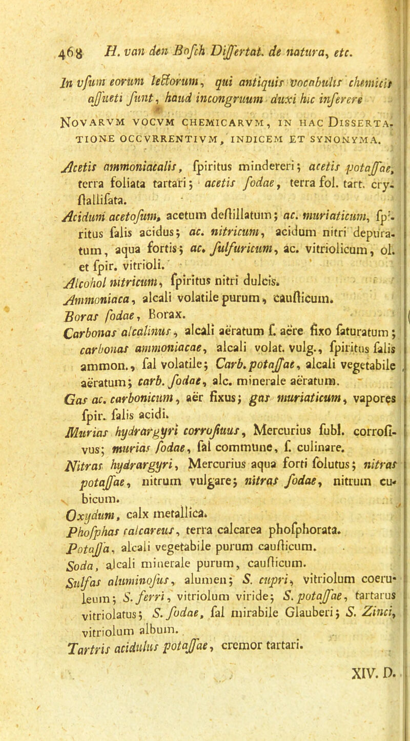 In Vfuni eorum ledorum ^ qui antiquis Vncnbuhs chemicit ajjueti funt, haud incongruum duxi hic inferere NoVARVM VOCVM CjHEMICARVM, IN HAC DISSERTA- TIONE OCCVRRENTIVM, INDICEM ET SYNONYMA. jdcetis ammoniacalis, fpiritus mindereri; acetis potajfae, ferra foliata tartari; acetis fodae, terra fol. tart. cry- (laliifata. Acidum acetofum, acetum deAillatuin; ac. muriaticum^ fp'- ritus falis acidus; ac. nitricum., acidum nitri depura- tum, aqua fortis; ac* fulfuricum., ac. vitriolicum, ol. et fpir. vitrioli. Alcohol nitricum., n\\t\ du\c\s* Ammoniaca., alcali volatile purum, cauflicuin. Boras fodae* Rorax. Corbonas alcoUnus^ alcali aeratum f. acre fixo faturatum; carbonas ammoniacae., alcali volat, vulg., fpiritus falis ammon., fal volatile; Carb.potajfae* alcali vegetabile aeratum; alc, minerale aeratum. Cas ac. carbonicum, aer fixus; gas muriaticum» vapores fpir. falis acidi. Murias hydrargyri corrujims., Mercurius fubl. corroli- vus; murias fodae., fal commune, f. culinare. Nitras hydrargyri., Mercurius aqua forti folutus; nitras potajfae, nitrum vulgare; nitrat fodae, nitrum cu- bicum. ^ Oxydum, calx metallica. Phofphas calcareus, terra calcarea phofphorata. PotaJJd. alcali vegetabile purum caufiicum. Soda, alcali minerale purum, cauflicum. Sulfas aluminojus, alumen; 5. cupri^ vitriolum coeru- leum; S. ferri, vitriolum viride; S.potajfae, tartarus vitriolatus; S. fodae^ fal mirabile Glauberi; 5'. Zinci, vitriolum album. Tartris acidulus potaffae, cremor tartari. XIV. D.