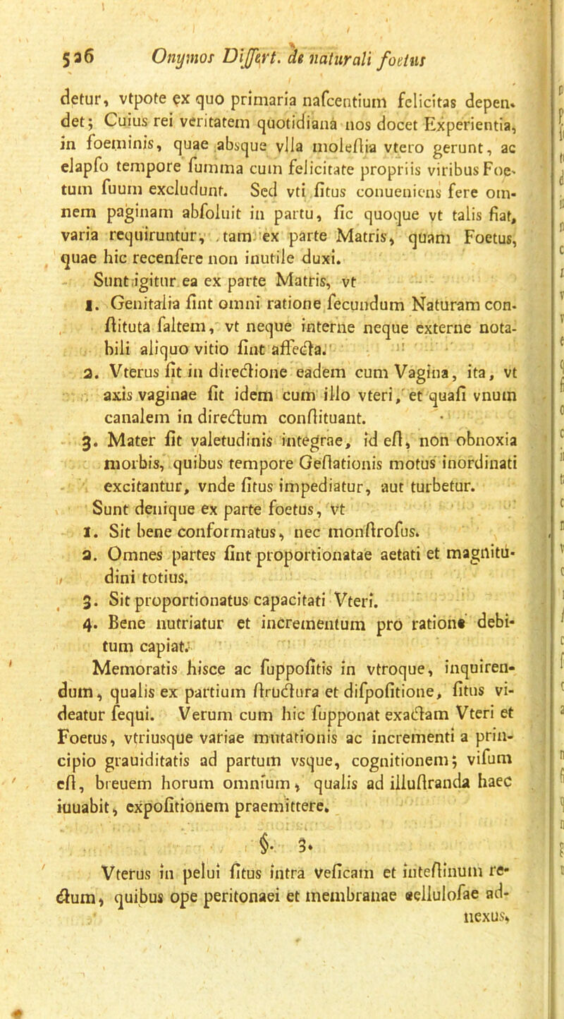 detur, vtpote ex quo primaria nafcentium felicitas depen* det; Cuius rei veritatem quotidiana nos docet Experientia, in foeminis, quae absque vlla moleflia vtero gerunt, ac eJapfo tempore fumma cum felicitate propriis viribus Foc' tum fuum excludunt. Sed vti fitus conueniens fere om- nem paginam abfoluit in partu, fic quoque vt talis fiat, varia requiruntur, ,tam-’ex parte Matris» quam Foetus, quae hic recenfere non inutile duxi. Sunt igitur ea ex parte Matris, vt 1. Genitalia fint omni ratione fecundum Naturam con- flituta faltem, vt neque interne neque externe nota- bili aliquo vitio fint afFedfa.' 2. Vterus fit in diredtione eadem cum Vagina, ita, vt . axis vaginae fit idem cum illo vteri,'et quafi vnuin canalem in diredlum conflituant. 3. Mater fit valetudinis integrae, id efl, non obnoxia morbis, quibus tempore Geflationis motus inordinati excitantur, vnde fitus impediatur, aut turbetur. Sunt denique ex parte foetus, vt 1. Sit bene conformatus, nec monftrofus* a. Omnes partes fint proportionatae aetati et magnitii- dini totius. 3. Sit proportionatus capacitati Vteri. 4. Bene nutriatur et incrementum pro rationt debi- tum capiat; Memoratis hisce ac fuppofitis in vtroque, inquiren- dum, qualis ex partium firudura et difpofitione, fitus vi- deatur fequi. Verum cum hic fupponat exadam Vteri et Foetus, vtriusque variae mutationis ac incrementi a prin- cipio grauiditatis ad partum vsque, cognitionem; vifum cfi, breuem horum omnium, qualis ad illuftranda haec iuuabit, expolitionem praemittere. §. 5» Vterus in pelui fitus intra veficam et intefiinum re* dum, quibus ope peritonaei et membranae «ellulofae ad- nexus,