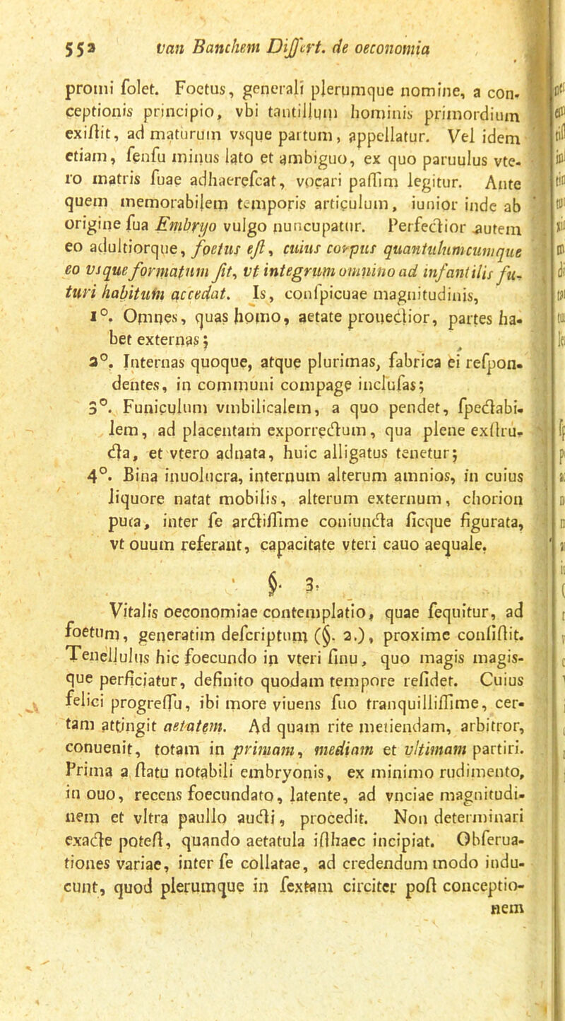 promi folet. Foetus, generali plerumque nomine, a con. ceptionis principio, vbi tantilluiii hominis primordium exirtit, ad maturum vsque partum, appellatur. Vel idem etiam, fenfu minus Igto et ambiguo, ex quo paruulus vte. ro matris fuae adhaerefeat, vocari paflim legitur. Ante quem memorabilem temporis articulum, iunior inde ab origine fua Embryo vulgo nuncupatur. Perfectior .autem eo aclultiorque, foetus ejl, cuius coirpiis quantulum cumque eo vsque formatum ft^ vt integrum omnino ad infantilis fu^ turi habituin accudat. Is, confpicuae magnitudinis, 1°. Omnes, quas homo, aetate prouedior, partes ha- bet externas; Internas quoque, atque plurimas, fabrica ei refpon- dentes, in communi compage inefufas; 3°. Funiculum vmbilicalem, a quo pendet, fpedabi- lem, ad placentam exporredum, qua plene exllru- da, et vtero aduata, huic alligatus tenetur; Bina iiiuolucra, internum alterum amnios, fn cuius liquore natat mobilis, alterum externum, chorion puta, inter fe ardillime coniunda ficque figurata, vtouum referant, capacitate vteri cauo aequale, • f 3, Vitalis oeconomiae contemplatio, quae fequitur, ad foetuni, geiieratim deferiptum (§• 2.), proxime confiflit. Tenellulus hic foecundo in vteri finu, quo magis magis- que perficiatur, definito quodam tempore refidet. Cuius felici progrelTu, ibi inore viuens fuo tranquillifiime, cer- tam attingit aeMem. Ad quain rite metiendam, arbitror, conuenit, totam \n primam., mediam et partiri. Prima a fiatu notabili embryonis, ex minimo rudimento, in ouo, recens foecundato, latente, ad vnciae magnitudi- nem et vitra paullo audi, procedit. Non determinari exade potefi, quando aetatula iflhaec incipiat. Gbferua- tiones variae, inter fe collatae, ad credendum modo indu- cunt, quod plerumque in fextam circiter poft conceptio- nem