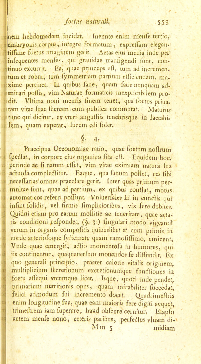 / * em liebdomadam iuciJat. fneunte enim nicnfe tertio, mbryoais corpus, integre formatum, expreiram elegan- tidime fi>etus imaginem gerit. Aetas eiiis media inde per infetjuentes mcnfes, qui grauidae tranllgendi funt, con- tinuo excurrit. Ea, quae princeps e|t, tum ad incremen- tumet robur, tum fymmetriam partium efficiendam, ma- xime pertinet, In quibus lane, quam fatis nunquam ad- mirari poffis, vim Naturae formaticis inexplicabilem pro- dit. Vltima noni menfis finem tenet, qua foetus priua- tam vitae fuae fcenam cum publica commutat. Maturus tunc qui dicitur, ex vteri angufiiis tenebrisque in iaetabi- lem, quam expetat, lucem edi folet. §. 4. Praecipua Oeconomiae ratio, quae foetum noflrum fpedat, in corpore eius organico fita efl. Equidem hoc, perinde ac fi natum elTet, vim vitae eximiam natura fua aduofa compleditur. Eaque, qua fanum pollet, res fibi necefiarias'omnes praeclare gerit. Inter quas pi;imum per- multae funt, quae ad partiutn, ex quibus confiat, motus automaticos referri pofiunt, Vniuerfales hi in eundis qui infint folidis, vel firmis fimpiicioribus, vix fere dubites. Quidni etiam pro earum mollitie ac teneritate, quae aeta- tis conditioni ^efpondet, (§. 3 ) fingulari modo vigeant? verum in organis compofitjs quibuslibet et cum primis in corde arteriofoque fyfiemate quam ramofiflimo, cmicent. Vnde quae emergit, adio momentofa in humores, qui iis continentur, quaquauerfum mouendos fc diffundit. Ex quo generali principio, praeter caloris vitalis originem, multiplicium fecretionum excretionumque fundiones in foetu afiequi vtcumque licet. Isque, quod inde pendet, primarium nutritionis opus, quam mirabiliter fuccedat, felici admodum fui incremento docet. Quadrimefiris enim longitudine fua, quae eam maioris fere digiti aequet, trimefirem iam fuperare, haud obfcure cernitur, Elapfo autem menfe uoiio, ceteris paribus, perfedus vlnam di-‘ M in 5 midiain