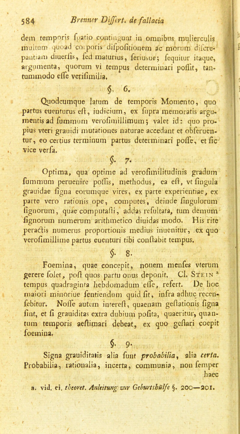 dem temporis fpatio coatiaguar itt omnibus mulierculis multum 'vjuoad coiporjs clilpofitioaem ac morum difcre- paatiam diueriis, fed maturius, feriubuej fequiiur itaque, argumenta, quorum vi tempus determinari poflit, tan- tummodo efle verifimilia» $, 6. Quodcumque latum de temporis Momento, quo partus euenturus eft, iudicium, ex fupra memoratis argu- mentis ad fummum verofimillimumj valet id: quo pro- pius vteri grauidi mutationes naturae accedant et obferuen- tur, eo certius terminum partus determinari polFe, etfic' vice verfa. 7’ Optima, qua optime ad verofimilitudinis gradum fummum peruenire poffis, methodus, ea eft, vt fingula grauidae figna eorumque vires, ex parte experientiae, ex parte vero rationis ope, computes, deinde Ungulorum fignorum, quae computalli, addas refultata, tum demum lignorum numerum arithmetico diuidas modo. His rite peradlis numerus proportionis medius inuenitur, ex quo verofimillime partus euentun' tibi conflabit tempus. 8. Foemina, quae concepit, nonem menfes vterum gerere folet, poli quos partu onus deponit, Cl, Stein “ tempus quadraginta hebdomadum efle, refert. De hoc maiori minoriue fentiendum quid fit, infra adhuc recen- febitur. Nofle autem inrerefi, quaenam geflationis figna fint, et fi grauiditas extra dubium pofita, quaeritur, quan- tum temporis aefiipiari debeat, ex quo gefiari coepit foemina. §• 9- . Signa grauiditalis alia funt probabilia^ alia certa. Probabilia, rationalia, incerta, communia, non femper haec a. vid. cj. thtovet. AnUitung znv Gebuytshiilfe §, 200—20i.