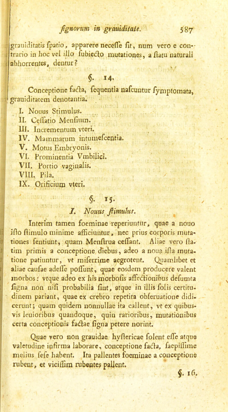 grauiditatis (patio, apparere necefle fit, num vero e con-- trario in hoc vei illo fubiecfio mutationes, a fiatu naturali abhorrentes, dentur? $. 14. Conceptione fada, fequentia nafcqntur fyniptomata, grauiditatem denotantia. I. Nouus Stimulus. II. Cellatio Menfium. III. Incrementum vteri. IV. Mammarum intumefcentia. V. Motus Embryonis. VI. Prominentia Vmbilici. VII. Portio vaginalis. VIII. Pila. IX. Orificium vteri. §• *5- /. Nouus JHmiitus. Interim tamen foeminae reperiuntiir, quae a nouo Illo ftimulo minime afficiuntur, nec prius corporis muta- tiones fentiunt, quam Menflrua ceflant. Aliae vero fia- llm primis a conceptione diebus, adeo a noua ifia muta- tione patiuntur, vt miferrirae aegrotent. Quamlibet et aliae caufae adefle poflunt, quae eosdem producere valent morbos; vtque adeo ex hismorbofis affcclionibus defumta figna non nifi probabilia fiut, atque in illis folis certitu- dinem pariant, quae ex crebro repetita obferuatione didi- cerunt; quam quidem nonnullae ita callent, vt ex quibus- vis leuioribus quandoque, quin rarioribus, mutationibus certa conceptionis fadiae figna petere norint. Quae vero non grauidae hyfiericae folent elTe atque valetudine ipfirma laborare, conceptione fadta, faepiffime melius fefc habent. Ita pallentes foeminae a conceptione rubent, et viciffim rubentes pallent. $. if).