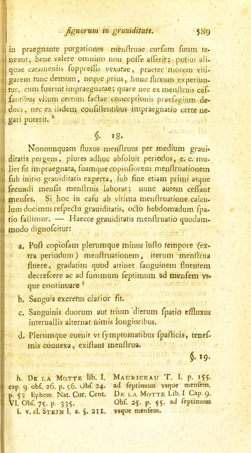 f fignQvum in grauiditate. 5H9 in praegnante purgationes menftruae curfum fuum te- neant, bene valere omnino non polfe allerit; pQlius ali- quae catdineniis fupprell],v vexatae, praeter'morem vul- garem tunc demum, neque prius, hunc fluxum experian- tur, cum fuerint impraegnatae; quare nec ex menflruis cef- fantibus vllum certum tadfae conceptionis praefoginm de- duci , nec ex iisdem confiflentibus impraegnatio certe ne- gari poterit. §. 18. Nonnunquam fluxus mendruus per medium graui- ditatis pergens, plures adhuc abfoluit periodos, e. c. mu- lier fit impraegnata, fuamquecopiofiorem menflruationem fub initio grauiditatis experta, fub fine etiam primi atque fecundi menfis menflruis laborat; nunc autem celTanC menfes. Si hoc in cafu ab vltima menflruatione calcu- Ium ducimus refpeClu grauiditatis, odio hebdomadum fpa- tio fallimur. — Haecce grauiditatis menflruatio quodam- modo dignofcitur: ,, , a. Pofl copiofam plerumque minus iuflo tempore (ex- tra periodum) menflruationem, iterum menflrua fluere, gradatim quod attinet fanguinem fluentem decrefcere ac ad fummum feptimum ad menfem vs- que continuare * b. Sanguis excretus clarior fit. c. Sanguinis duorum aut trium 'dierum Ipatio effluxus interuallis alternat nimis longioribus. d. Plerumque euehit vt fymptomatibus fpaflicis, tenef- mis connexa, exiflant menflrua. * §. 19. h. De la Motte lib. I. Mauriceau T. I. p. i5'5- cap. 9 obf. 26, p. 56. Obf. 34. ad feptimum vsqiie menfem. p. 55 Ephem. Nat. Cur. Cent. Df. la Motte Lib. I Gap. 9. VI, Obf. 75. p. 335. Obf. 35:. p. 55. ad feptimum i. V. cl. Stein 1. c. §. 311. vique menfem. I I