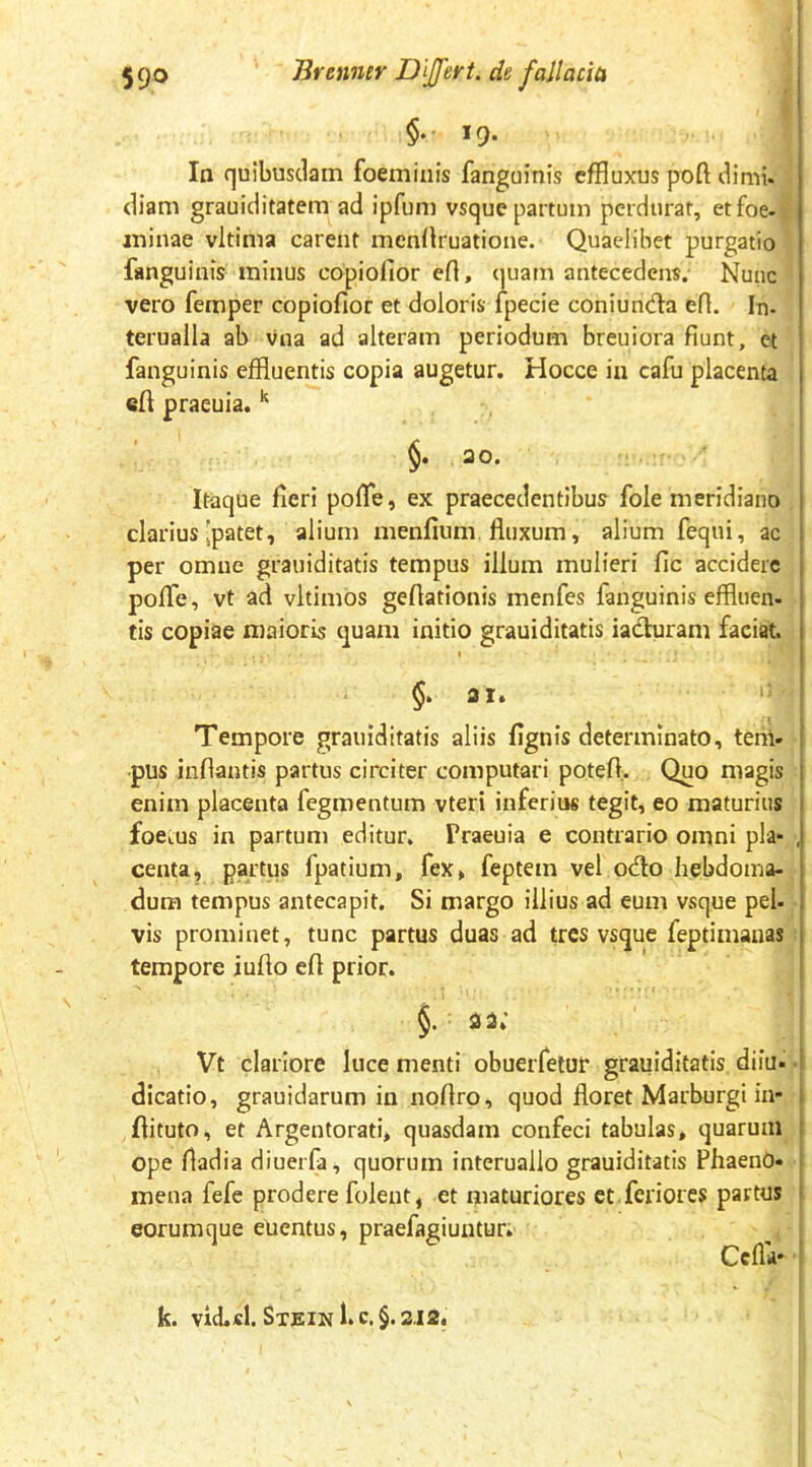 §♦• 19. ^ Ia quibusdam foeminis fanguinis effluxus poft dimi. diam grauiditatem ad ipfum vsque partum perdurat, etfoe-^ ininae vltima carent mendruatione. Quaelibet purgatio fanguinis minus copiolior eft, quam antecedens. Nunc vero femper copiofior et doloris fpecie coniunda eR. In- terualla ab vna ad alteram periodum breuiora fiunt, et fanguinis effluentis copia augetur. Hocce in cafu placenta efl praeuia. §. 20. Itaque fieri pofle, ex praecedentibus fole meridiano , clarius [patet, alium menfium fluxum, alium fequi, ac per omne grauiditatis tempus illum mulieri fic accidere pofle, vt ad vltimos geflationis menfes fanguinis effluen- tis copiae maioris quam initio grauiditatis iaduram faciat. I §> 21. Tempore grauiditatis aliis fignis determinato, tem- pus inflantis partus circiter computari potefl,. Quo magis enim placenta fegmentum vteri inferius tegit, eo maturius foetus in partum editur. Praeuia e contrario omni pia- , centa, partus fpatium, fex, feptem vel odo hebdoina-^ dura tempus antecapit. Si margo illius ad eum vsque pel- vis prominet, tunc partus duas ad tres vsque feptimanas: tempore iufto efl prior. §. 23.’ Vt clariore luce menti obuerfeiur grauiditatis diiu- • dicatio, grauidarum in noflro, quod floret Marburgi in- flituto, et Argentorati, quasdam confeci tabulas, quarum ope fladia diuerfa, quorum interuallo grauiditatis Phaeno- mena fefe prodere folent, et maturiores et.feriores partus eorumque elientus, praefflgiuntur; CcflV • k. vid.cl. Sx£iN 1. c, §. 212« I