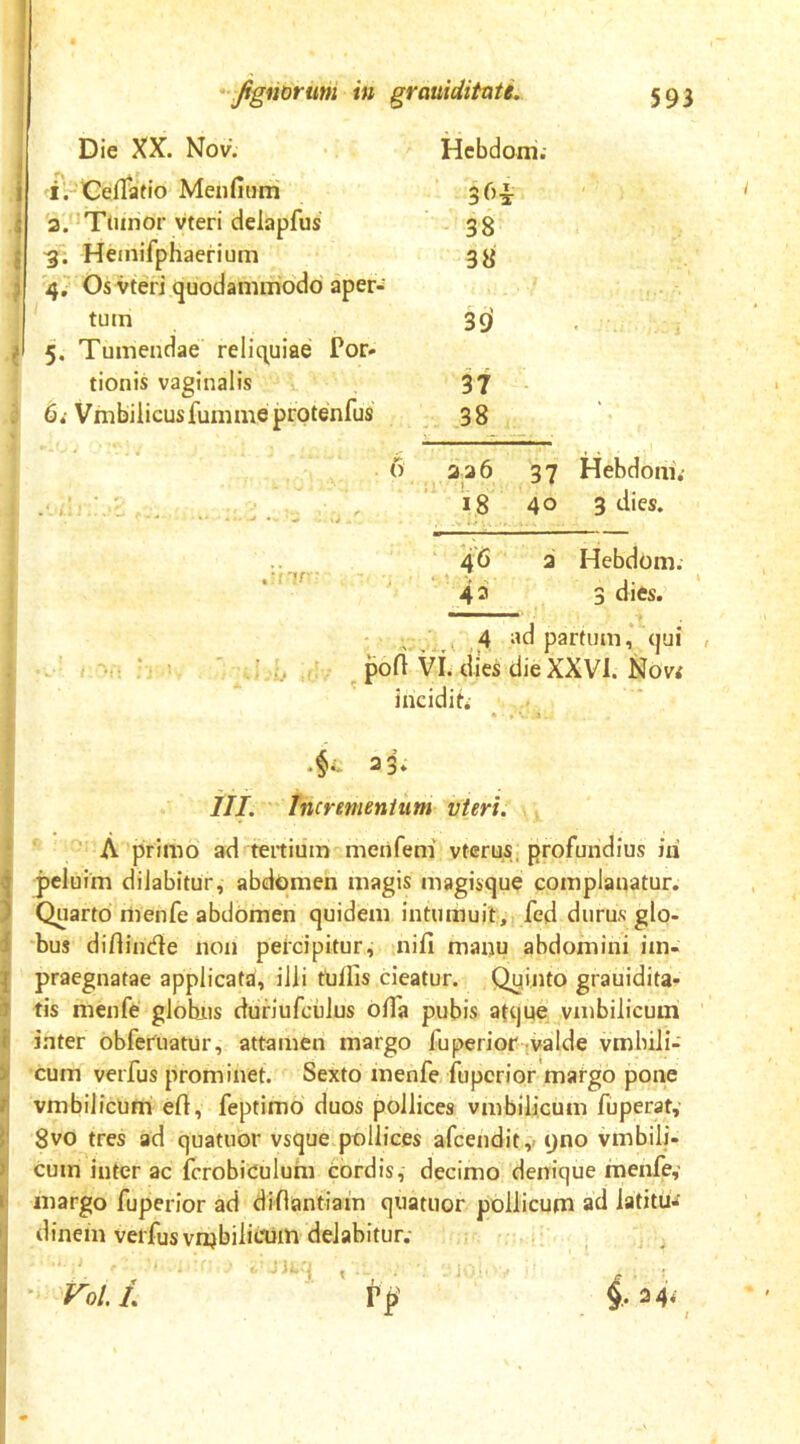 Die XX. Nov. Hebdom; i. Ceffatio Menfiurri 3.'Tumor vteri delapfus 3. Hemifphaerium 4. Os vteri quodammodo aper- tum 5. Tumendae reliquiae Por- tionis vaginalis 6*- Vmbiiicusfumme protenfus 38 38 3fif 37 38 6 3 2 6 37 Hebdoni.- - - 40 3 dies. 43 a Hebdom. 3 dies. i - , 4 ad partum,* qui , pofi VI. dies die XXVI. Novf 23; III. Incrementum vteri. , A primo ad tertium menfem' vtcrus, profundius id peluim dilabitur, abdomen magis magisque complanatur. Quarto menfe abdomen quidem intumuit,, fed durus glo- bus diflinde non percipitur, nifi manu abdomini im- praegnatae applicata, ilii tUllis cieatur. Quinto grauidita- tis menfe globjis dunufculus offa pubis atque vmbilicuin inter obfertiatur, attamen margo fu perior ^valde vmbili- cum verfus prominet. Sexto menfe; fupcrior matgo pone vmbilicUmi efl, feptimo duos pollices vmbilicum fuperat, 8vo tres ad quatuor vsque pollices afcendity yno vmbili- cum inter ac fcrobiculum cordis, decimo denique menfe,’ margo fuperior ad diflantiain quatuor pollicum ad latitu- dinem verfus vi^bilicumdelabitur; Vol. L 24« K