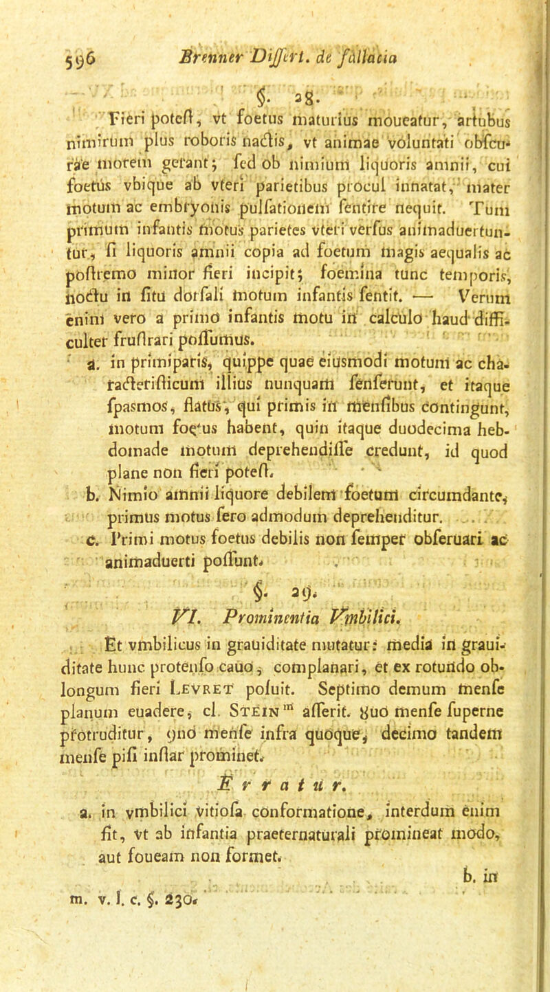 ^S* ’ Fieri potcfl, vt foetus maturius moucatur, artubus nimirum plus roboris nadis, vt animae Voluntati obfcm rVe ^1'orem gerant j fccl ob nimium liquoris amnii, cui foetus vbique ab vteri parietibus procul innatat,’ mater motum ac embryonis pulfationem fentire nequit. Tum primum infantis fiiotus parietes vteri verfus anilnaduerfun- tur-, fi liquoris amnii copia aci foetum magis aequalis ac pofiremo minor fieri incipit; foemlna tunc temporis, iiotfiu in fitu dorfali motum infantis fentit. •— V^erum cninl vero a primo infantis motu in calculo haud diffi- culter fruflrari pofiumus. d. in primiparis^ fiuippe ^uae eiusmodi motum ac cha- tacfierifticuni illius nunquam fenferunt, et itaque fpasmos^ fiatnsv ^ui primis in niienfibus dontingunt, motum fo^'us habent, quin itaque duodecima heb- domade motum deprehendifle credunt, id quod plane non fieii potefi* b. Mimio amnii lic^uore debilem foetum circumdante^ primus motus fero admodum deprehenditur. . . c. Primi motus foetus debilis non fempet obferuari ac animaduerti poflhnt* , Prominentia J^mhitici. Et vmbilicus in grauiditate mutatur: media in graui-' ditate hunc protenfo cauo^ complanari, et ex roturtdo ob- longum fieri Levret poluit. Septimo demum menfe plaiium euadere^ cl. Stein™ afierif. yuO menfe fuperne pfotruditur, ()nd menfe infra quoque, decimo tandem menfe pifi infiar prominete P r f a t u r, a. in vmbilici vitiola conformatione, interdum enim fit, vt ab infantia praeternaturali promineat modo, aut foueam non formet. b. in m. V. I. c. §. 230«