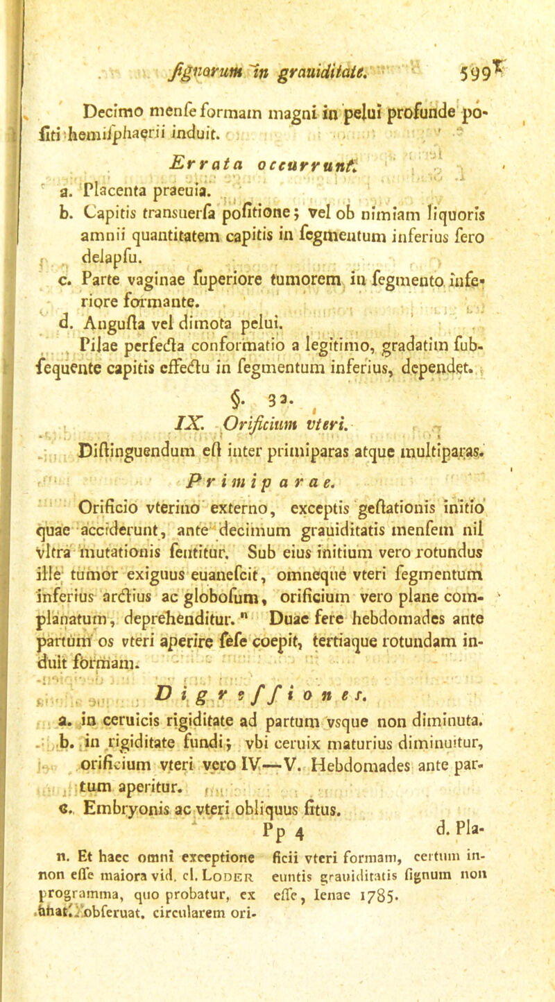 ignarum'in grauidiiaie, 599*^“ Decimo nienfe formam magni in pelui profunde p6- fiti hemifphaerii induit. Errata oceurrunf^ / ^ a. Placenta praeuia. b. Capitis transuerfa politione; vel ob nimiam liquoris amnii quantitatem capitis in fcgmeutum inferius fero , deJapfu. c. Parte vaginae fuperiore tumorem in fegmento infe- riore foimante. d. Angurta vel dimota pelui. ’ . Pilae perfeda conformatio a legitimo, gradatim fub- fequente capitis cifedu in fegmentum inferius, dependet.., , IX. Orificium vteri. Diftinguendum eft inter primiparas atque multipara?, primiparae. Orificio vterino externo, exceptis gefiationis initio quae acciderunt, ante'decimum grauiditatis menfem nil vitra mutationis fentitur. Sub eius initium vero rotundus ille; tumor exiguus euanefcit, omneqiie vteri fegmentum inferius ardius acglobofum, orificium vero plane com- ■ planatum, deprelienditur. ” Duae fere hebdomades ante panum os vteri aperire fefe coepit, tertiaque rotundam in- duit fOrrtiam. M ^ g ^ ^ ff* o n e f. a. in ceruicis rigiditate ad partum vsque non diminuta. .. .b.;in rigiditate fundi ; vbi ceruix maturius diminuitur, i., orificium vteri vero IV—-V. Hebdomades ante par- tum aperitur. Embryonis ac vteri obliquus fitus. ' Pp 4 d.Pla- n. Et haec omni exceptione ficii vteri formam, cei tum in- non effe maiora vid, cl. Loder euntis araiiiclitatis fignum non programma, quo probatur, ex effe, lenae 1785. .fahari/!obferuat, circularem ori-