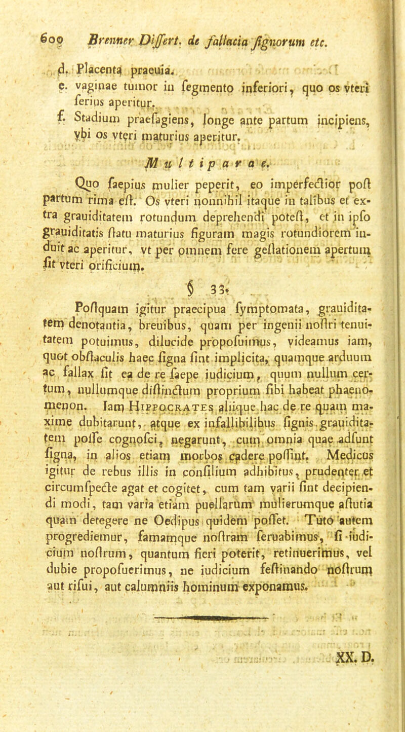 |d. Placentqi praeuia^ c. vaj^ipae tumor iii fegraento inferiori, quo os vteri ferius aperitur.. f. Stadium praefagiens, longe ante partum incipiens, ybi os vt^ri maturius aperitur, Muttip ara e. Quo faepius mulier peperit, eo imperfectior pot partum rima e/1. Os vteri nonnihil itaque in talibus et ex- tra grauiditatem rotunclum deprehen*di potet, et in i|)fo grauiditatis tatu maturius figuram magis rotundiorem in- duit ac aperitur, vt per pmnem fere gefiationem apertuiu vteri prificiutn. § 33t . Pofiquam igitur praecipua fymptomata, grauidita- fem denotantia, breuibus, quam per ingenii notri tenui- tatem potuimus, dilucide propofuimus, yideamus iam, quot obtaculis haec figna fint implicita, quamque arduum ac fallax fit ea de re faepe iudidum, quum nullum cer- tum, nullumque difiinctura proprium fibi habeat phaeno- menon. Iam Hippocrate^ j^liique.hac de.re q^uam ma- xirae dubitarunt,-gtque ex infallibilibus fignis.grauiditar tem pplfe cognpfci^ negarunt, cum omnia quae ^dfunt figna, in alios etiam mprbps cadere polliut, Medicus igitur de rebus illis in ponfilium adhibitus ^ prudeqter, et circumfpecte agat et cogitet, cum tam yarii fint decipien- di modi, tam varia etiam puellarum' mulierumque afiutia quam detegere ne Oeclipus quidem poflet. Tuto autem progrediemur, famamque nofiram feruabimus, fi-iudi- cium nofirum, quantum fieri poterit, retinuerimus, vel dubie propofuerimus, ne iudicium feftinahdo nofirum autrifui, aut calumniis hominuiii exponamus.
