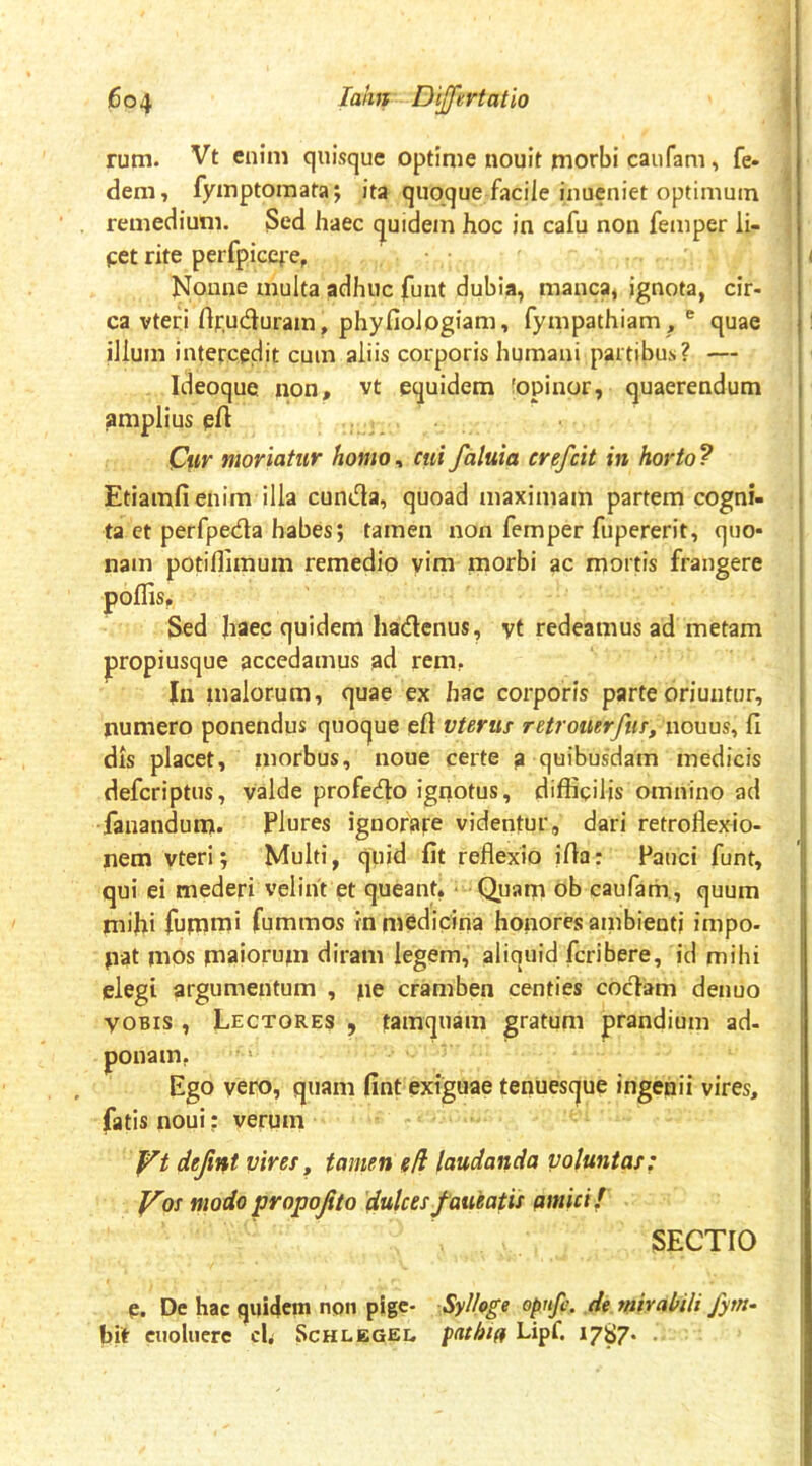 rum. Vt enim quisque optime nouit morbi caufam, fe- dem, fymptoraata; ita quoque faciie inueniet optimum remedium. Sed haec quidem hoc in cafu non femper li- pet rite perfpicefe. Nonne multa adhuc funt dubia, manca, ignota, cir- ca vteri rtfucSuram, phyfiologiam, fympathiam, ® quae illum intercedit cum aliis corporis humani partibus? — Ideoque non, vt equidem fopinor, quaerendum amplius eA Cur moriatur homo^ cui faluia crefcit in horto? EtiamA enim illa cuniAa, quoad maximam partem cogni- ta et perfpeda habes; tamen non femper fupererit, quo- nam potiflimum remedio yim morbi ac mortis frangere poliis. Sed haec quidem hadcnus, vt redeamus ad metam propiusque accedamus ad rem, In inalorum, quae ex hac corporis parte oriuntur, numero ponendus quoque eA vterus retrouerfm, nouus, fi dis placet, niorbus, noue certe a quibusdam medicis defcriptus, valde profecAo ignotus, difficilis omnino ad fanandum. Plures ignorare videntur, dari retroflexio- nem vteri; Multi, quid fit reflexio iAa: Fauci funt, qui ei mederi velint et queant, • Quam ob caufam., quum mifii fumml fummos m medicina honores ainbienti impo- pat mos maiorum diram legem, aliquid feribere, id mihi elegi argumentum , pe cramben centies codam denuo VOBIS , Lectores , tamquam gratum prandium ad- ponam, Ego vero, quam fint exiguae tenuesque ingenii vires, fatis noui; verum defint vires^ tamen eH laudanda voluntas: J^os modo propojito 'dulces f aneatis pmicif SECTIO e. De hac quidem npn pige- Sylhge opnfe. de ynirabili fym- bit ciioluerc cl, Schlegel, pathip Lipf. 1787* •