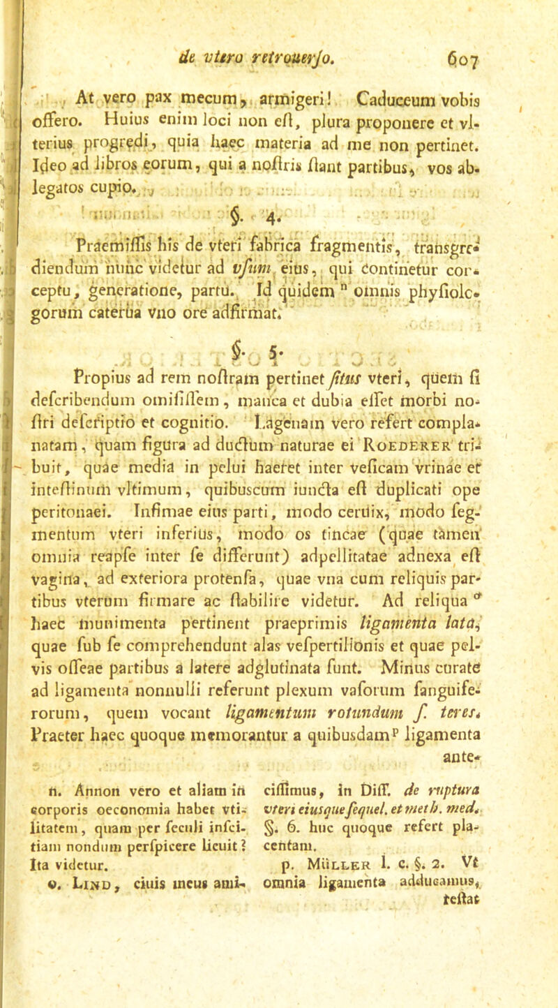 : ,;i At vero pax mecumj. armigeri! Caduceum vobis offero. Huius enim loci non eH, plura proponere et vi- ter ius progredi , (^uia ixaec materia ad me non pertinet. Ideo ad Jibros eorum, qui a noiiriii fiant partibus, vos ab- legatos cupio, j . , §• 4- Praemiflis his de vteri fabrica fragmentis, tfansgrc* dienduin 'nlihc videiur ad vfttpi/ems, qui Continetur cor* ceptu, generatione, partii., Id quidem  omnis phyfiolc* gorum caterUa vno ore adfirniat;'' §•, 5- • , • «, V>. V-/ A . . Propius ad rem noflrain pertinet /ttut vterl, qiiem fi deferibendum omififfem, manca et dubia elFet morbi no- firi defefiptio et cognitio. LiSgenam vero refert compla* natam, quam figura ad dudlum naturae ei'RoEDERER trii buit, quae media in pelui haefet inter veficam vrinae er intefiinum vltimum, quibusctrm iuncia efi duplicati ope peritonaei. Infimae eius parti, modo cerUix, modo feg- mentum vteri inferius, modo os tincae (quae tamen’ omnia reapfe inter fe differunt) adpellitatae adnexa^ efi vagina, ad exteriora protenfa, quae vna cum reliquis par- tibus vteruni firmare ac fiabilire videtur. Ad reliqua ^ haec munimenta pertinent praeprimis ligamenta lata,^ quae fub fe comprehendunt alas vefpertiliOnis et quae pel- vis offeae partibus a latere adglutinata funt. Minus curate ad ligamenta nonnulli referunt plexum vaforum fanguife* rorum, quem vocant ligamentum rotundum f. iei'es4 Praeter haec quoque memorantur a quibusdamp ligamenta ante* fi. Annon vero et aliam in citumus, in DitT. de ruptura corporis oeconomia habet vti- vteri eius(jnefeqnel.etmeth. med4 iitatem, quam per fcciili infei- §. 6. huc quoque refert pia- tiaiii nondum perfpicere licuit ? centam. Ita videtur. p. Muller 1. c. §. 2. Vt «. Lind, cillis incus ami* omnia ligamenta addueamus, tcllat